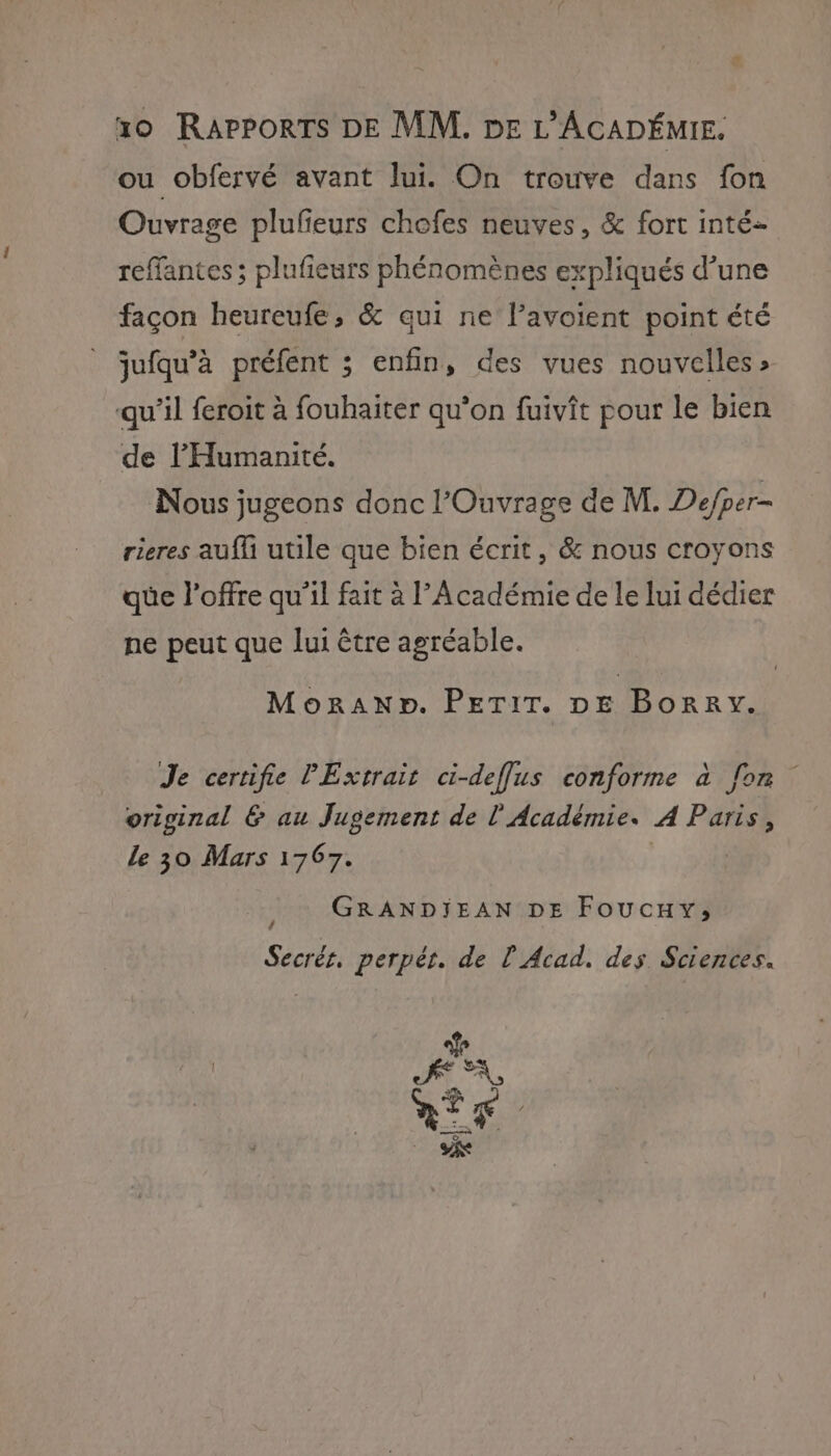 ou obfervé avant lui. On trouve dans fon Ouvrage plufieurs chofes neuves, &amp; fort inté- reffantes ; plufieurs phénomènes expliqués d’une façon heureufe, &amp; qui ne l’avoient point été jufqu’à préfent ; enfin, des vues nouvelles» qu’il feroit à fouhaiter qu’on fuivît pour le bien de l'Humanité. Nous jugeons donc l’Ouvrage de M. Defper- rieres aufl utile que bien écrit, &amp; nous croyons que l'offre qu'il fait à l’Académie de le lui dédier ne Re que lui être agréable. MoRANpbD. PETIT. DE | nues Je certifie PExvrait ci-defflus conforme à fon original &amp; au Jugement de l'Académie. A Paris, Le 30 Mars 1767. GRANDIEAN DE Foucuxy; Secrér. perpér. de L Acad. des Sciences. Pa ALT LE eo