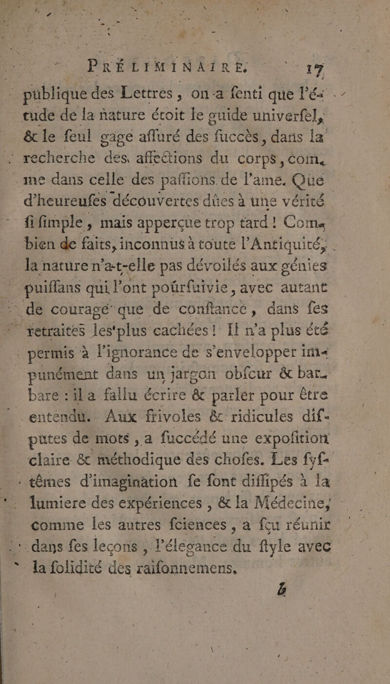 » tude de la nature étoit le guide univerfel, d’heureufes découvertes dûes à une vérité fifimple, mais apperçue trop tard! Coma la nature n° ‘at-elle pas dévoilés aux génies punément dans un jargon obfcur &amp; bar. bare :ila fallu écrire &amp; parler pour être putes de mots ,a fuccédé une expofition lumiere des expériences , &amp; la Médecine, ! | ë