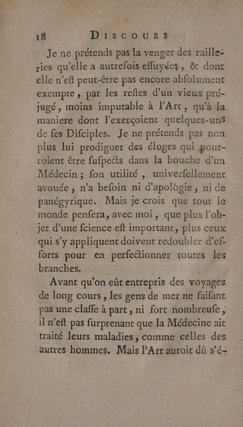 Je ne prétends pas la venger des raille: ries qu’elle a autrefois efluyées, &amp; dont _elle n’eft peut-être pas encore abfoluiment exempte , par les reftes d'un vieux pré- jugé, moins imputable à l'Art, qu'à la maniere dont l’exerçoient quelques-uns de fes Difciples. Je ne prétends pas non plus lui prodiguer des éloges qui pour- roient être fufpetts dans la bouche d’un Médecin ; fon utilité, univerfellement avouée , n’a befoin ni d'apolôgie, ni de panégyrique. Mais je crois que tout le monde penfera, avec moi, que plus lob- jet d’une fcience eft important, plus ceux qui s’y appliquent doivent redoubler d’ef- forts pour en perfeétionner toutes les branches. Avant qu'on eût entrepris des voyages de long cours, les gens de mer ne faifant pas une claffe à part , ni fort nombreufe, il n’eft pas furprenant que la Médecine ait traité leurs maladies, comme celles des autres hommes. Mais l'Art auroit dû s’é-