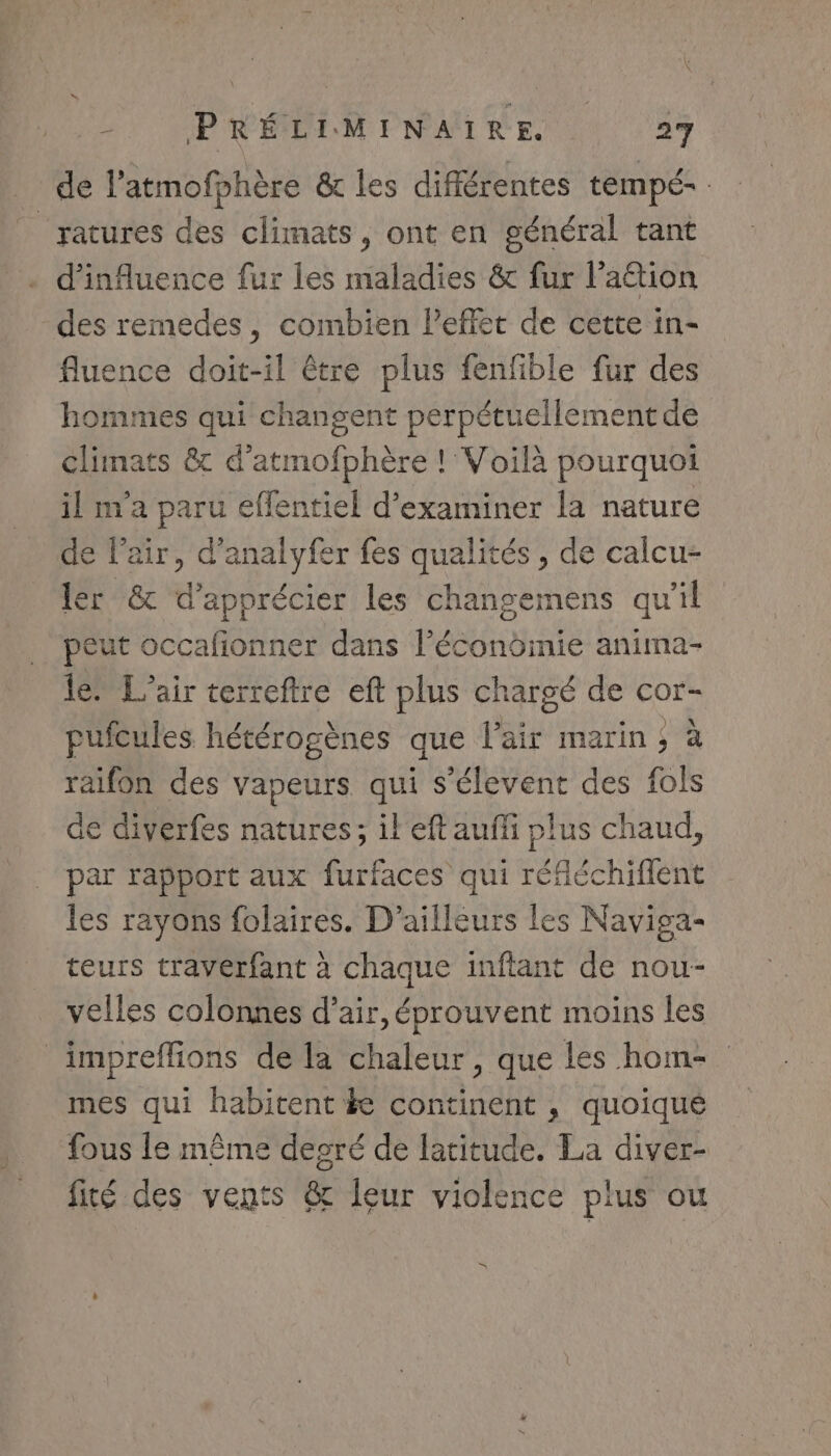 _ de l’atmofphère &amp; les différentes tempé- ratures des climats, ont en général tant d'influence fur les maladies &amp; fur lation des remedes, combien Peffet de cette in- fluence doit-il être plus fenfble fur des hommes qui changent perpétuellement de climats &amp; d’atmofphère ! Voilà pourquoi il m'a paru effentiel d'examiner la nature de l’air, d’analyfer fes qualités , de calcu- ler &amp; d'apprécier les changemens qu'il peut occafionner dans l’écondinie anima- 16 L'air terreftre eft plus chargé de cor- pufcules hétérogènes que l'air marin ; à raifon des vapeurs qui s’élevent des fols de diverfes natures; il eft auffi plus chaud, par rapport aux furfaces qui réfléchiflent les rayons folaires. D'ailleurs les Naviga- teurs travérfant à chaque inftant de nou- velles colonnes d’air, éprouvent moins les impreffions de la chaleur, que les hom- mes qui habitent ke continent , quoiqué fous le même degré de latitude. La diver- fité des vents &amp; leur violence plus ou »