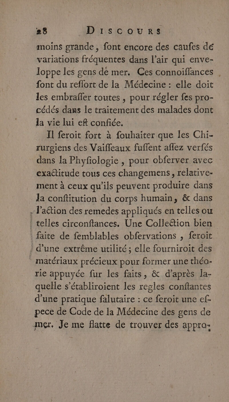 |. ts Discours moins grande, font encore des caufes dé variations fréquentes dans l’air qui enve- loppe les gens dé mer. Ces connoiffances | font du reflort de la Médecine : elle doit les embraffer toutes , pour régler fes pro- cédés dans le traitement des malades dont la vie lui eft confiée. Il feroit fort à fouhaiter que les Chi- rurgiens des Vaifleaux fufent aflez verfés dans la Phyfologie , pour obferver avec exactitude tous ces changemens, relative- ment à ceux qu'ils peuvent produire dans Ja conftitution du corps humain, &amp; dans - l’action des remedes appliqués en telles ow ! telles circonftances. Une Colle&amp;tion bien faite de femblables obfervations , feroit : d’une extrême utilité ; elle fourniroit des matériaux précieux pour former une théo- rie appuyée fur les faits, &amp; d’après la- quelle s’établiroient les regles conftantes d'une pratique falutaire : ce feroit une ef- pece de Code de la Médecine des gens de mer. Je me flatte de trouver des appra-