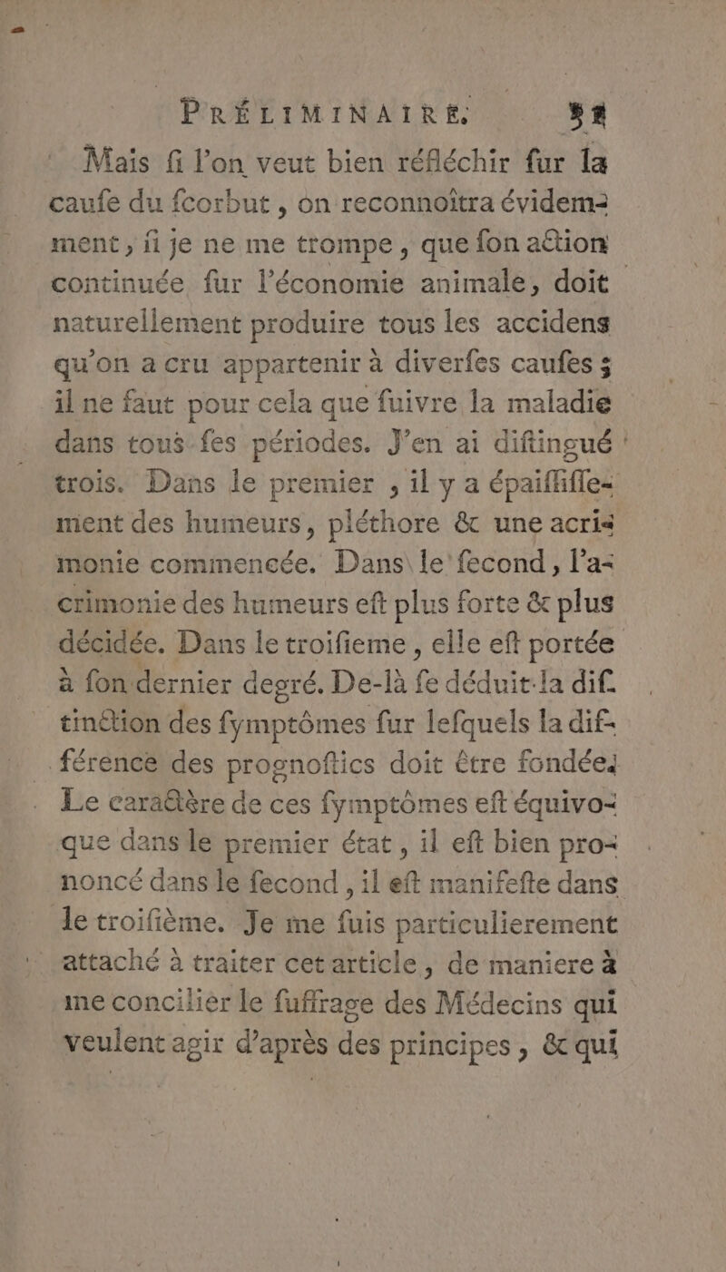 Maïs fi l’on veut bien réfléchir fur la caufe du fcorbut , on reconnoïtra évidema2 ment , ji je ne me trompe, que fon attion naturellement produire tous les accidens qu'on a cru appartenir à diverfes caufes ; il ne faut pour cela que fuivre la maladie dans tous fes périodes. J’en ai diftingué ment des humeurs, pléthore &amp; une acris monie commencée. Dans\ le fecond, l’a= crimonie des humeurs eft plus forte &amp; plus à fon dernier degré. De-là fe déduit:la dif. tinétion des fymptômes fur lefquels la dif- férencé des prognoftics doit être fondées Le carä@tère de ces fymptômes eft équivo= que dans le premier état, il eft bien pro- noncé dans le fecond , il eft manifefte dans le troifième. Je me te particulierement . attaché à traiter cetarticle, de maniere à me concilier le fuffrage des Médecins qui veulent agir d’après des principes , &amp; qui æ.