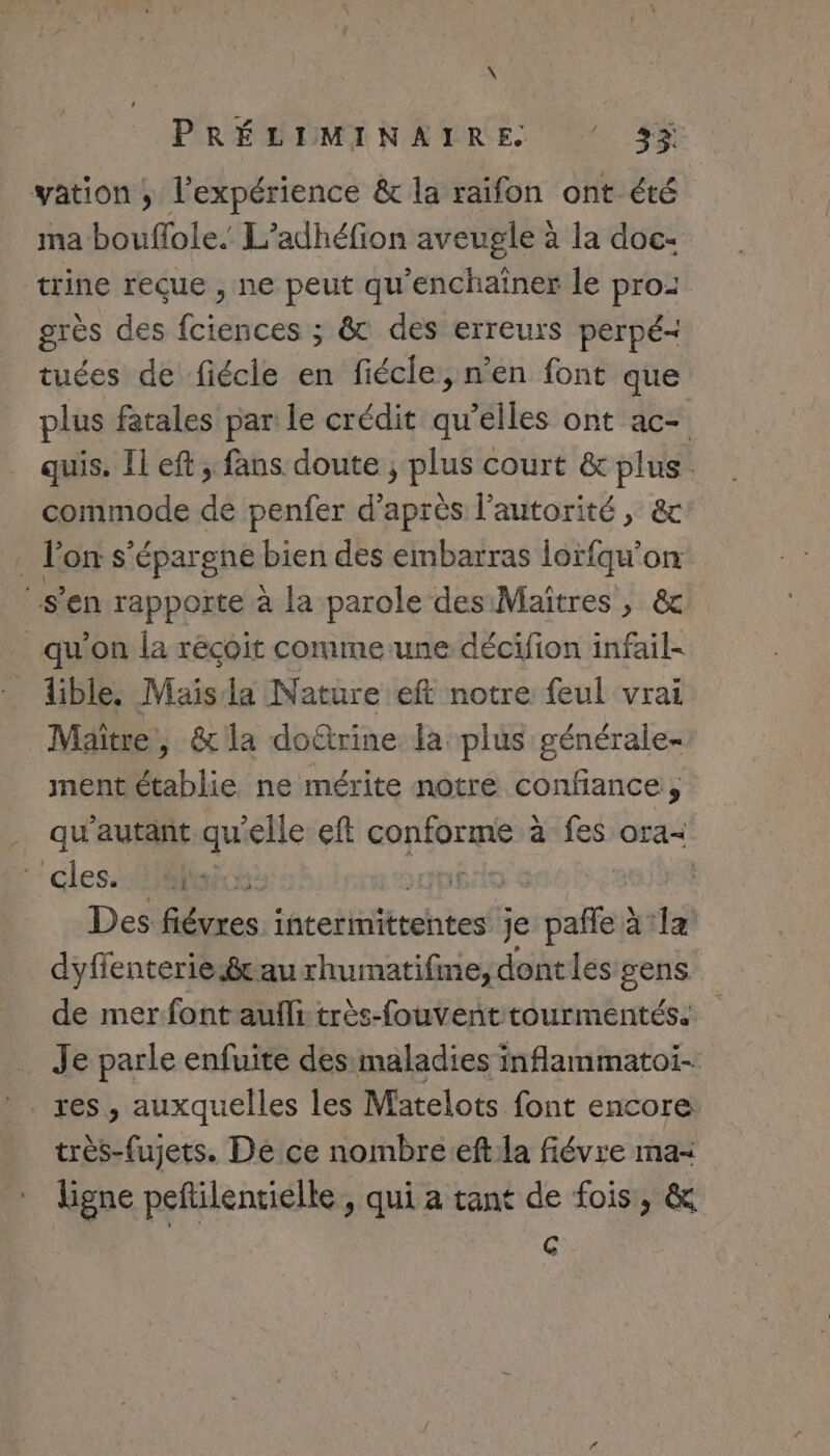 \ PRÉLIMINAIRE ‘ 33 vation ; l'expérience &amp; la raifon ont été ma bouflole. L’adhéfion aveugle à la doc- trine reçue , ne peut qu'enchaïner le pro: grès des fciences ; &amp; des erreurs perpé- tuées de fiécle en fiécle, n’en font que plus fatales par le crédit qu’elles ont ac- quis. Il eft ; fans doute ; plus court &amp; plus. commode de penfer d'après l'autorité, &amp; , l'on s’épargne bien des embarras lorfqu'on s’en rapporte à la parole des Maitres , &amp; qu'on la récoit comme.une décifion infail- lible. Mais la Nature eft notre feul vrai Maître, &amp; la doûtrine la plus générale- ment établie ne mérite notre confiance, qu'autant qu'elle eft ni EEE à . Ora=&lt; cles. OU L: | Des fiévres intermittentes je cafe à a la dyflenteries8cau rhumatifme, dont les gens de mer fontaufli très-fouvent tourmentés. Je parle enfuite des maladies inflammatoi- très-fujets. De ce nombreeft:la fiévre ma- ligne peñtilentielle, qui a tant de fois, &amp; c