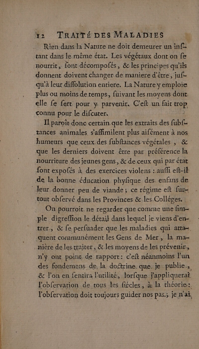 Rien dans la Nature ne doit demeurer un inf tant dans le même état. Les végétaux dont on fe nourrit, font décompofés , &amp; les principes qu’ils donnent doivent changer de maniere d’être, juf- qu'à leur diffolution entiere. La Nature y emploie plus ou moîns de. temps. fuivant les moyens dont. elle fe fert pour y parvenir. C’eft un fait ep connu pour le difcuter. Il paroît donc certain que les extraits des fab tances animales. s'affimilent plus aifément à nos humeurs que ceux.des fubftances végétales , &amp; que les derniers doivent être par préférence la nourriture des jeunes gens, &amp; de ceux qui par état font expofés à des exercices violens :. auffi eft-if _ de la bonne éducation phyfique des. enfans de leur donner peu de viande; ce régime eft fur tout obfervé dans les Provinces &amp; les-Colléges. On pourroit. ne regarder que comme une fim- ple digreffion le détail dans lequel je viens d'en trer., &amp; fe perfuader que les maladies qui atta- -quent communément les Gens de Mer, la ma- _nière de les traiter, &amp;.les moyens de les prévenir, n'y ont point de rapport: c'eft néanmoins l’un des fondemens de la doftrine. que. je publie. &amp; l’on en fentira l'utilité, forfque ÿappliquerat lobfervation de. tous tes fiécles, à la théorie: Vobfervation doit toujours guider nos pas.; je n'ai.