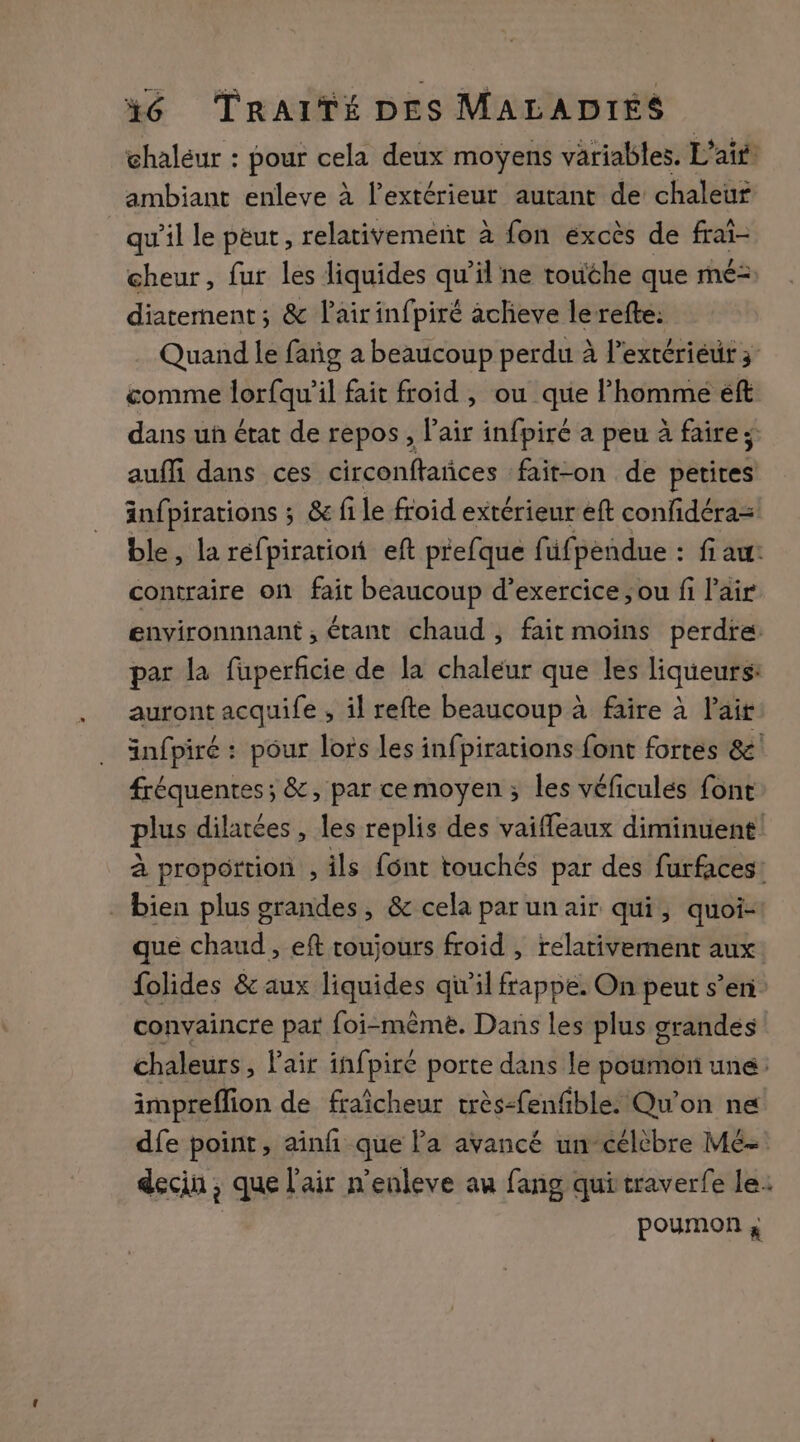 chaleur : pour cela deux moyens variables. Lait ambiant enleve à l'extérieur autant de chaleur qu'il le peut, relativement à fon excès de frai- cheur, fur les liquides 1 il ne touche que mé= diaternent ; &amp; l'air infpiré acheve lerefte: Quand le fañg a beaucoup perdu à l'extériéur 3 &amp;omme lorfqu’il fait froid , ou que l’homme éft dans uh état de repos, l'air infpiré a peu à faire; auffi dans ces circonftañces fait-on de petites änfpirations ; &amp; fi le froid extérieur eft confidéra= ble, la réfpiration eft prefque füfpendue : fi au: contraire on fait beaucoup d’exercice ; ou fi l'air environnnant , étant chaud, fait moins perdre: par la fuperficie de la chaleur que les liqueurs: auront acquife ; il refte beaucoup à faire à lai infpiré : pour lors les infpirations font fortes &amp;' fréquentes; &amp;, par cemoyen ; les véficulés font plus dilatées , les replis des vaiffeaux diminuent à proportion , ils {ont touchés par des furfaces: - bien plus grandes, &amp; cela par un air qui, quoi- que chaud, eft toujours froid , relativement aux folides &amp; aux liquides qu’il frappe. On peut s’en convaincre par foi-mêmè. Dans les plus grandes chaleurs, Vair infpire porte dans le poumon une: impreffion de fraîcheur très-fenfible. Qu'on ne dfe point, ainñ que l’a avancé un célèbre Mé- deciu , que l'air n'enleve au fang qui traverfe le. poumon ;