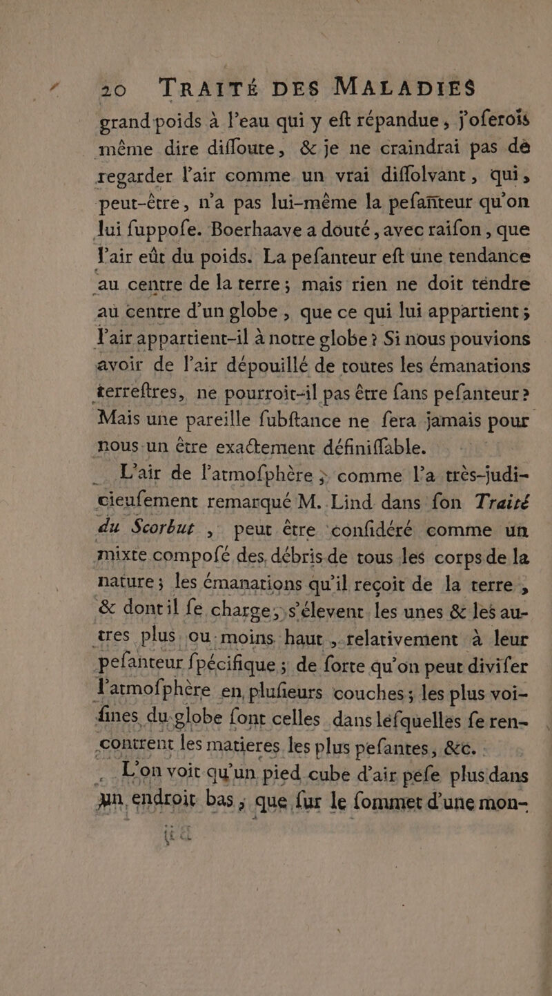 grand poids à l’eau qui y eft répandue, j’'oferoïs même dire difloure, &amp; je ne craindrai pas de regarder l'air comme un vrai diflolvant, qui, peut-être, n’a pas lui-même la pefañteur qu'on Jui fuppofe. Boerhaave a douté , avec raifon , que fair eût du poids. La pefanteur eft une tendance au centre de la terre; mais rien ne doit téndre au centre d'un globe , que ce qui lui appartient; F air appartient-il à notre globe ? Si nous pouvions avoir de l'air dépouillé de toutes les émanations terreftres, ne pourroit-il pas être fans pefanteur ? Mais une pareille fubftance ne fera jamais pour nous-un être exactement définiffable. _. L'air de l'atmofphère ; &gt; comme l’a tres-judi- cieufement remarqué M. Lind dans fon Traité du Scorbut , peut être confidéré comme un mixte. cpmpofé des, débris de tous les corps de la nature; les émanations qu'il recoit de la terre, &amp; dontil fe charge; s’élevent TE unes &amp; les au- ares plus, ou. moins haut , relativement à leur pefanteur fpécifique ; de forte qu’on peut divifer Le atmof: phère en, plufeurs couches; les plus voi- fines du: globe font celles dans léfquelles fe ren- contrent les matieres. les plus pefantés, &amp;c. : . L'on voir qu'un pied. cube d'air péfe plus dans ja endroit bas ; que fur le fommet d'une mon- {&amp; € À