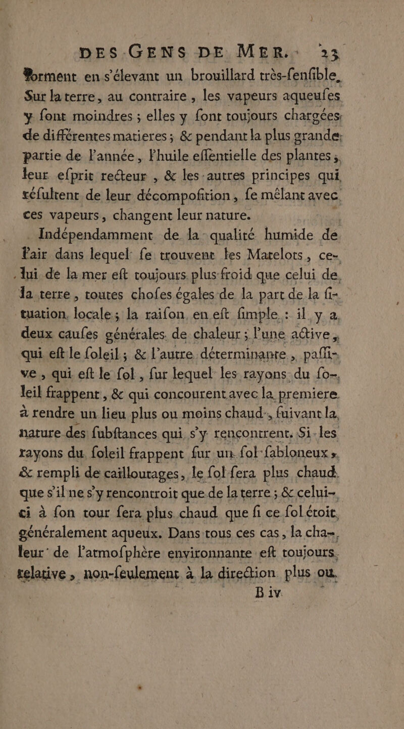 orment en s'élevant un brouillard très-fenfble. Sur laterre, au contraire , les vapeurs aqueufes y font moindres ; elles y font toujours chargées, de différentes matieres; &amp; pendant la plus grande: partie de l'année, Fhuile effentielle des plantes ;  leur efprit recteur , &amp; les-autres principes qui, réfultent de leur décompofirion, fe mêlant avec. ces vapeurs, changent leur nature. _Indépendamment de la qualité humide de Fair dans lequel fe trouvene tes Marelots, ce- lui dé la mer eft toujours. plus froid que celui de, la terre, routes chofes égales de la part de la fi- tuation, locale; la raifon, en eft fimple : il y à. deux caufes générales. de chaleur ; lune adtive, qui eftle foleil; &amp; l’autre déterminante , pañi- ve, qui eft le fol , fur lequel les rayons du fo- lil frappent, &amp; qui concourentavec la premiere a rendre un lieu plus ou moins chaud, fuivant la, nature des: fubftances qui s’y rencontrent. Si-les rayons du. foleil frappent fur un fol-fabloneux ; &amp; rempli de caïllourages, le fol fera plus chaud. ques ’ilne s’y rencontroit que de la terre ; &amp; celui- ci à fon tour fera plus chaud que fi ce fol étoit. généralement aqueux. Dans tous ces cas, la cha, leur’ de latmofphère environnante eft toujours. telative , non-feulement à la direion plus ou. | B iv. ;