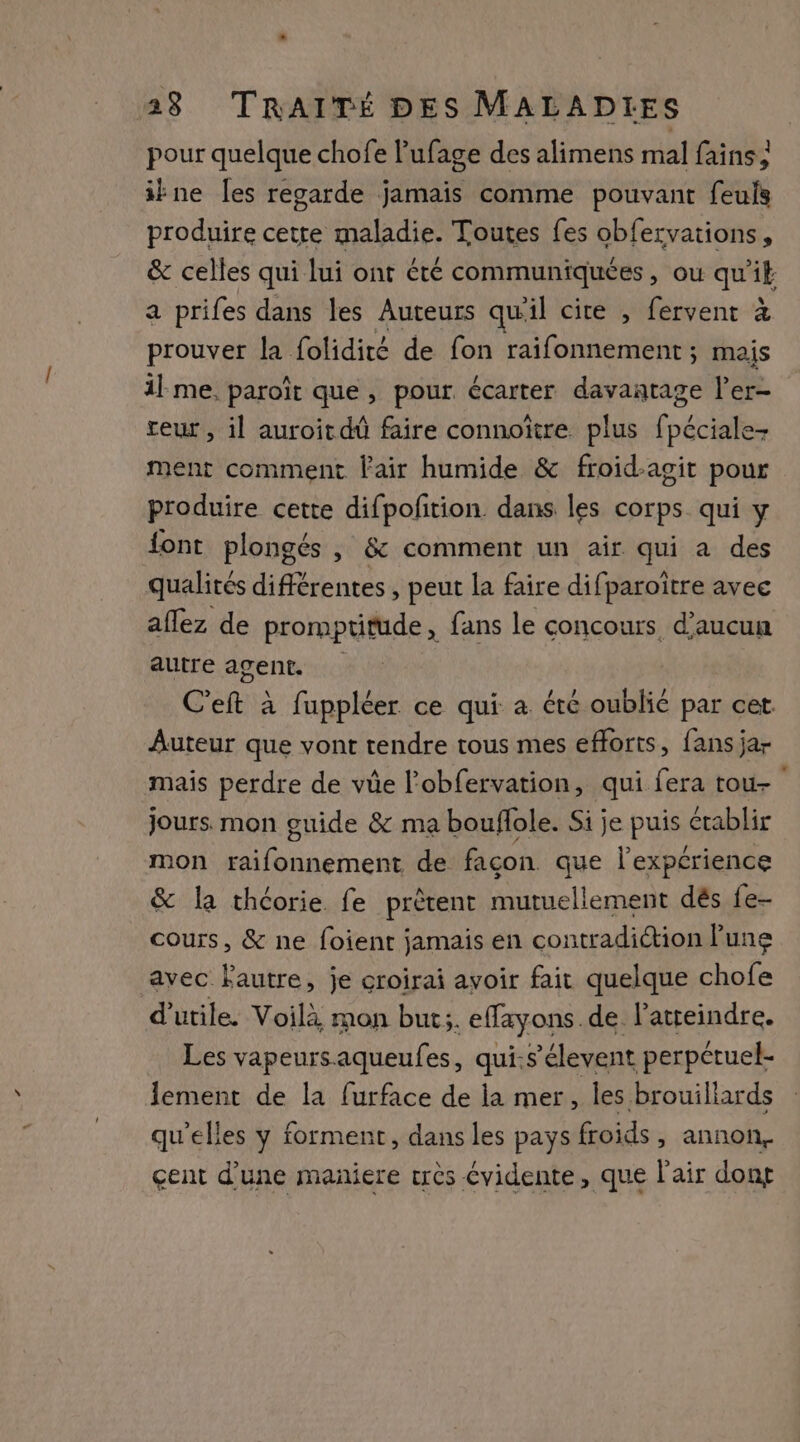 pour quelque chofe l’'ufage des alimens mal fains, ikne [es regarde jamais comme pouvant feuls produire cette maladie. Toutes fes obfervations, &amp; celles qui lui ont été communiquées, ou qui a prifes dans les Auteurs qu'il cite , fervent à prouver la folidité de fon raifonnement ; mais il me, paroît que, pour écarter davantage l’er- teur , il auroitdû faire connoïtre plus fpéciale- ment comment Fair humide &amp; froid-agit pour produire cette difpofition dans les corps. qui y font plongés , &amp; comment un air qui a des qualités différentes , peut la faire difparoître avec aflez de promptitude, fans le concours d'aucun autre agent. C'eft à fuppléer ce qui à été oublié par cet Auteur que vont tendre tous mes efforts, fans jar mais perdre de vüe l’obfervation, qui fera tou- jours. mon guide &amp; ma bouflole. Si je puis établir mon raifonnement de façon que l'expérience &amp; la théorie. fe prètent mutuellement dés fe- cours, &amp; ne foient jamais en contradiction lune avec Fautre, je croirai avoir fait quelque chofe d’utile. Voilà mon but;. effayons. de latreindre. Les vapeursaqueufes, qui.s’élevent perpétuel- lement de la furface de la mer, les brouiliards qu'elles y forment, dans les pays froids y annon, çent d’une maniere crès évidente, que l'air don