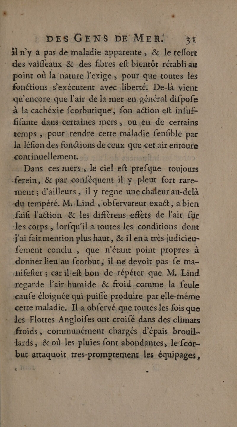 Hn'y à pas de maladie apparente, &amp; le reflort des vaifleaux &amp; des fibres eft bientôt rétabli au point où la nature l'exige; pour que toutes les fonctions s'exécutent avec liberté. De-là vient qu'encore que l'air de la mér.en général difpofe à la cachéxie fcorburique, fon action eft infuf- fifante dans certaines mers, ou.én de certains temps ; pour rendre cette maladie fenfble par la Icfion des fonctions de ceux que cet air entoure continuellement. Dans ces mers, lé ciel eft ie toujours -ferein, &amp; par conféquent il y pleut fort rare- ment ; d’ailleurs, il y regne une chaleur au-delà du tempéré. M: Lind , obfervateur exact, a bien faifi Fadtion &amp; les difiérens effèts de l'air für les corps , lorfqu'il a toutes les conditions dont j'ai fait mention plus haut, &amp;ilena très-judicieu- fement conclu , que n'étant point propres à donner lieu ‘au fcorbut, il ne devoit pas fe ma- nifefter ; car ilieft bon de répéter que M. Lind regarde l'air humide &amp; froid comme la feule çaufe éloignée qui puifle produire par elle-même cette maladie. Ila obfervé que toutes les fois que les Flottes Angloifes ont croifé dans des climats froids, communément chargés d’épais brouil- lards, &amp; où les pluies font abondantes, le fcor- but attaquoit tres-promptement les équipages, 6 4°