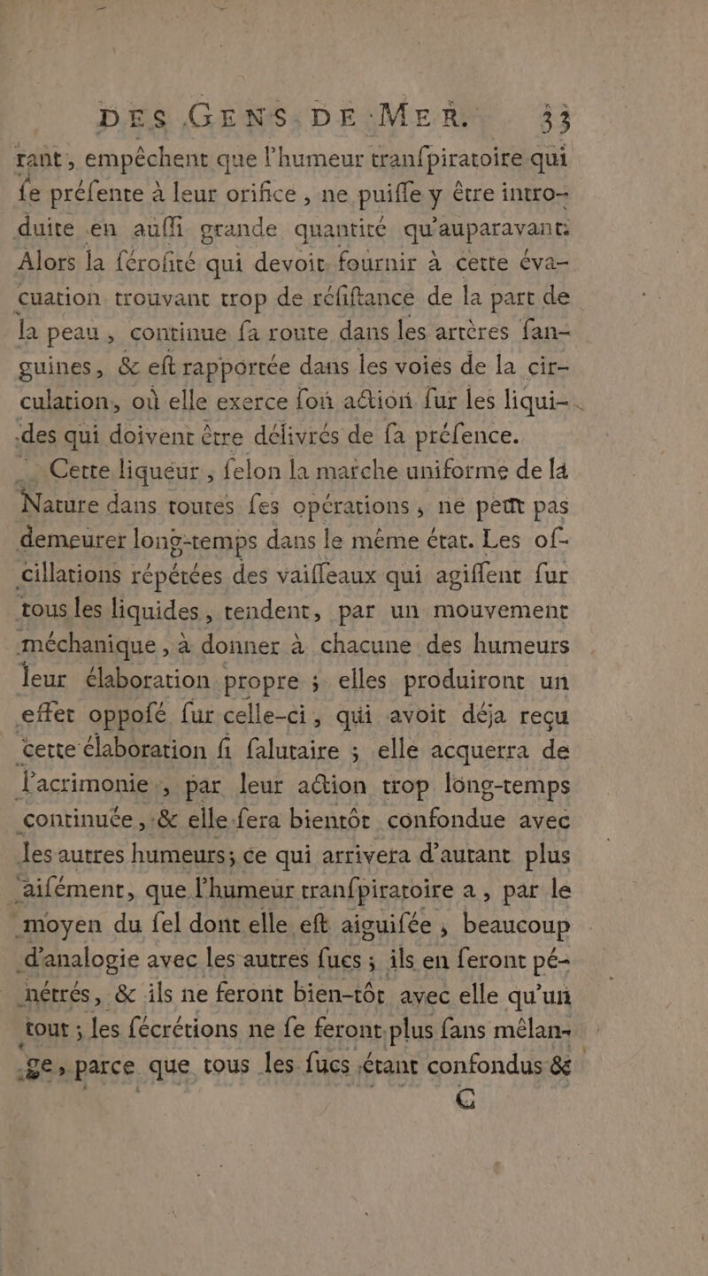 tant, empêchent que l'humeur tranff piraroire qui fe préfente à leur orifice , ne puifle y être intro- duite .en auf grande quantité qd auparavant Alors la {érofiré qui devoit, fournir à cette éva- cuation trouvant trop de réfiftance de la part de la peau, continue fa route dans les artères fan- guines, &amp; eft rapportée dans les voies de la cir- culation, où elle exerce fon ation fur les liqui-. des qui doivent être délivrés de fa préfence. _ Certe liqueur , felon la marche uniforme de [4 Nature dans toutes fes opérations ; né peut pas demeurer longtemps dans le même état. Les of- cillations répétées des vaiffeaux qui agiffent fur tous les liquides, tendent, par un mouvement méchanique , à donner à chacune des humeurs leur élaboration propre ; elles produiront un effet oppofé fur celle-ci, qui avoit déja reçu certe élaboration fi faluraire ; elle acquerra de Lasrimonie ; par leur action trop long-temps continuée ,:&amp; elle fera bientôt confondue avec les autres humeurs; ce qui arrivera d'autant plus ‘aifément, que l'humeur tranfpiratoire a , par le moyen du fel dont elle eft aiguifée ; beaucoup ifppalogie avec les autres {ucs ; ils en feront pe nétrés, &amp; ils ne feront bien-tôr avec elle qu’un tout ; les fécrétions ne fe feront plus fans mélans ge, parce que, tous les. fucs tant confondus ge G