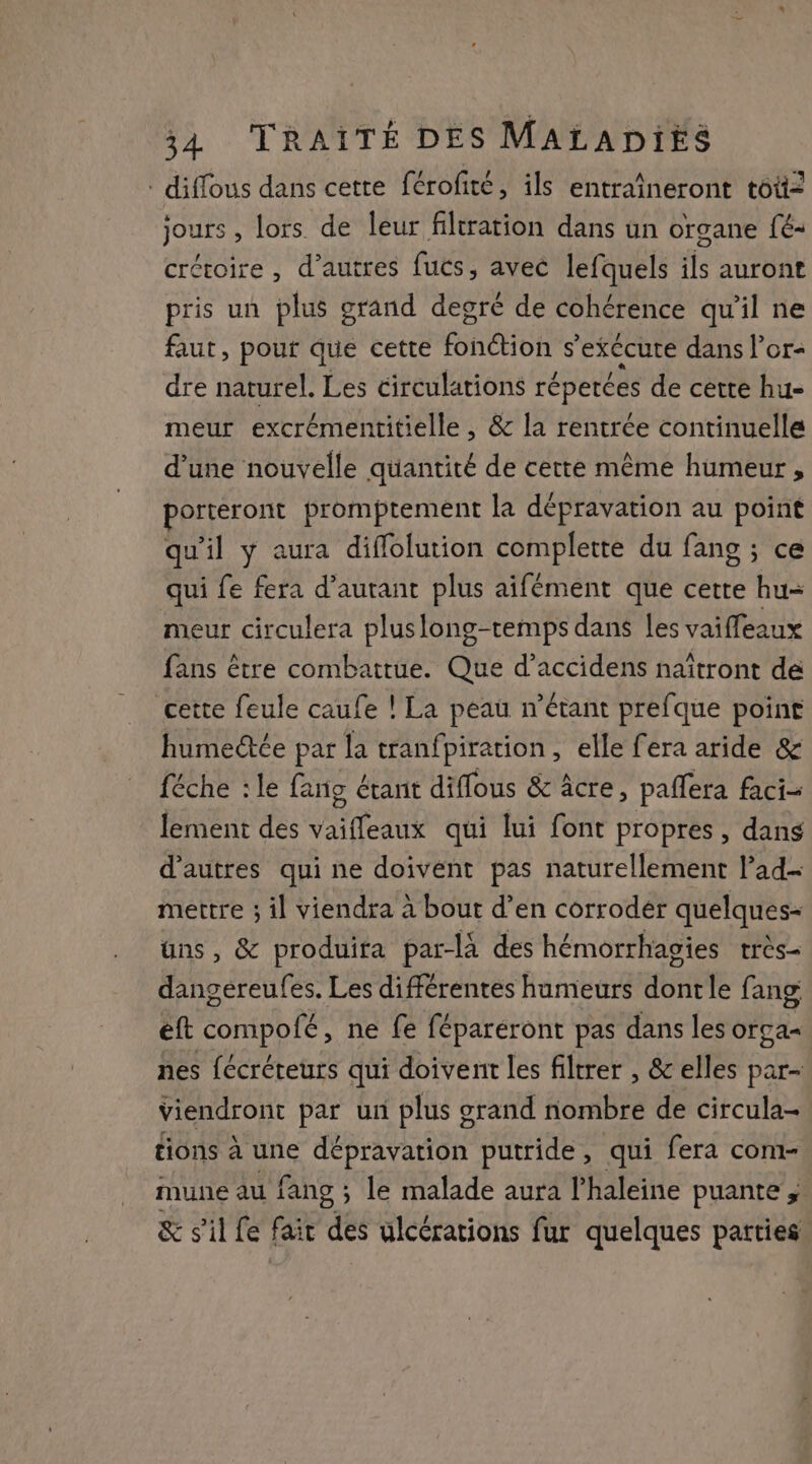 diffous dans cette férofité, ils entraîneront toit2 jours , lors de leur filtration dans un organe fé- crétoire , d’autres fucs, avec lefquels ils auront pris un plus grand degré de cohérence qu'il ne faut, pour que cette fonétion s’exécure dans l’or- dre naturel. Les circulations réperées de certe hu- meur excrémentitielle , &amp; la rentrée continuelle d’une nouvelle quantité de cette même humeur , porteront promptement la dépravation au point qu'il y aura diflolution complette du fang ; ce qui fe fera d’autant plus aifément que cette hu= meur circulera pluslong-temps dans Les vaiffeaux fans être combattue. Que d’accidens naîtront de cette feule caufe ! La peau n’étant prefque point humectée par la tranfpiration, elle fera aride &amp; féche : le fang étant diffous &amp; âcre, paflera faci- lement des vaiffeaux qui lui font propres , dans d’autres qui ne doivent pas naturellement l’ad- mettre ; il viendra à bout d’en corrodér quelques- uns, &amp; produira par-là des hémorrhagies très dangéreufes. Les différentes humeurs dontle fang eft compofé, ne fe féparéront pas dans les orga= nes fécréreurs qui doivent les filtrer , &amp; elles par- viendront par un plus grand nombre de circula- tions à une dépravation putride, qui fera com- mune au fang ; le malade aura l'haleine puante ; &amp; s'il fe fair des ulcérations fur quelques patties