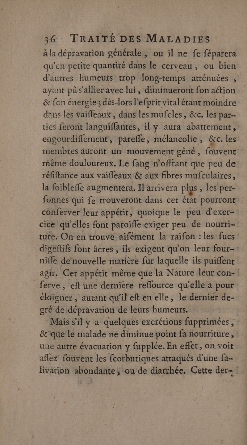 à la dépravation générale, ou il ne fe féparera qu’en petite quantité dans le cerveau, ou bien d’autres humeufs trop long-temps atténuées , ayant pi s'allieravec lui, diminueront fon action &amp; fon énergie ; dès-ors l’efprit vital étant moindre dans les vaifleaut! dans les mufcles, &amp;c. les par- tiés feront languiflantes, il y aura abattement, : engourdiflement, parefle, mélancolie , &amp;c. les’ membres auront un mouvement gêné, fouvent même douloureux. Le fang n’offrant que peu de réfiftance aux vaifleaux &amp; aux fibres mufculaires, la foibleffe augmentera. 11 arrivera plus , les per- funnes qui fe trouveront dans cet rat pourront conferver leur appétit, quoique le peu d’exer- cice qu'elles font paroiffe.exiger peu de noutri=: ture. On en trouvé aifément la raifon : les fucs digeftifs font âcres , ils exigent qu’on leur four- : nifle de’nouvelle matière fur laquelle ils puiffene agir. Cet appétit même que la Nature léur con- _ferve, eft une dernicre reflource qu’elle à pour: éloigner, autant qu'il eften elle, le derniér de- gré dé dépravation de leurs humeurs. Mais s'il y a quelques excrétions fupprimées ; &amp;'que le malade ne diminue point fa nourriture, une autre évacuation y fupplée. En effet, on voit affez fouvent les fcorburiques attaqués d’une fa- livation abondante, ou de diarrhée. Cette der- !