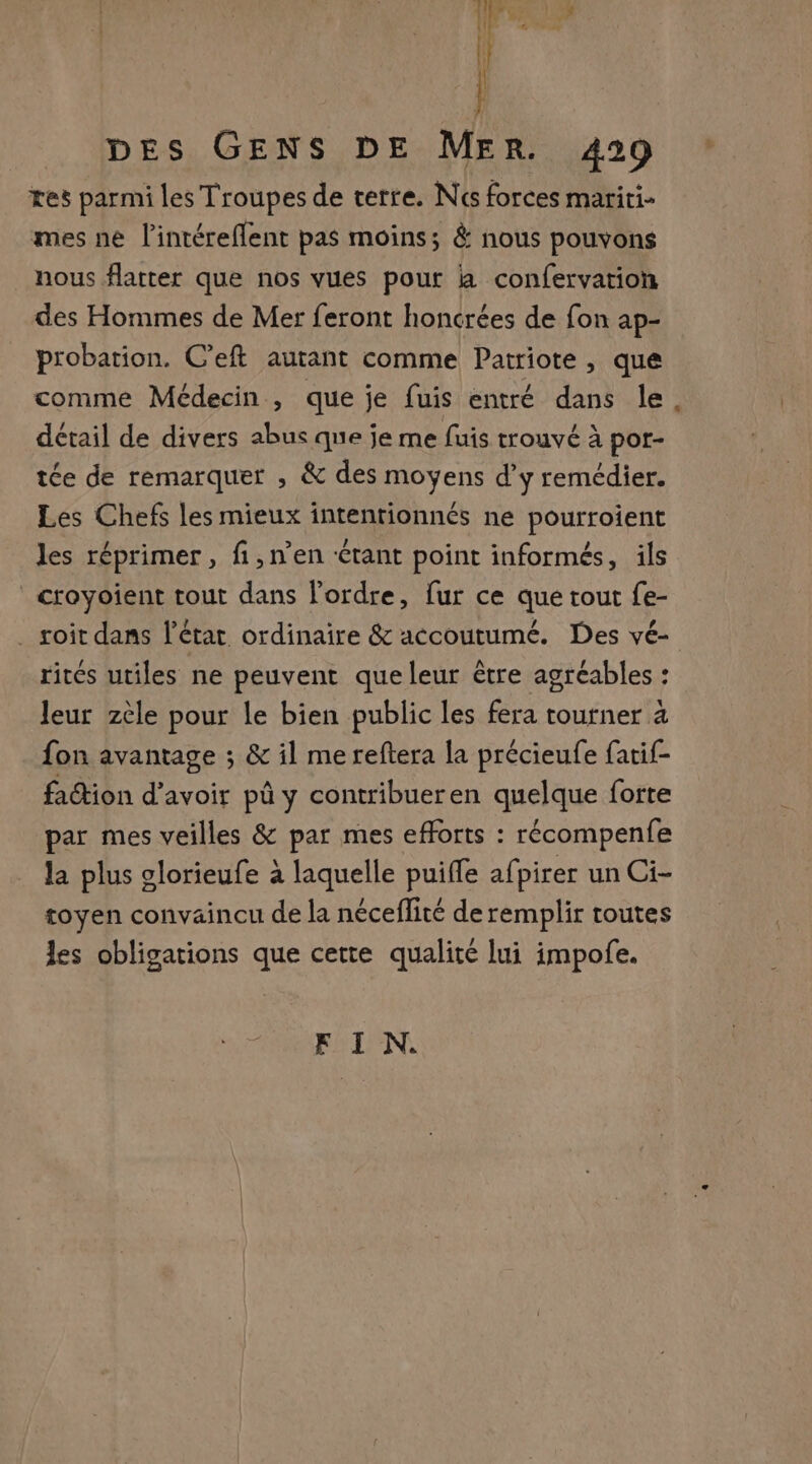 tres parmi les Troupes de terre. Nés forces mariti- mes ne l’intéreflent pas moins; &amp; nous pouvons nous flatter que nos vues pour là confervation des Hommes de Mer feront honcrées de fon ap- probation. C’eft autant comme Patriote, que comme Médecin , que je fuis entré dans le détail de divers abus que je me fuis trouvé à por- tée de remarquer , &amp; des moyens d'y remédier. Les Chefs les mieux intentionnés ne pourroient les réprimer, fi,n’en tant point informés, ils croyoient tout dans l'ordre, fur ce que tout fe- . soit dans l'état ordinaire &amp; accoutumé. Des vé- rites utiles ne peuvent que leur être agréables : leur zèle pour Le bien public les fera tourner à fon avantage ; &amp; il me reftera la précieufe fatif- faction d’avoir pû y contribueren quelque forte par mes veilles &amp; par mes efforts : récompenfe la plus glorieufe à laquelle puiffe afpirer un Ci- toyen convaincu de la néceflité de remplir toutes les obligations que cette qualité lui impofe. FIN.