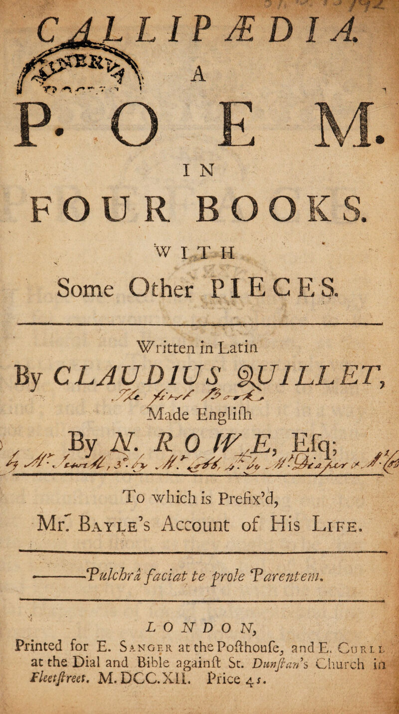 A TfJ* r* — V *» ' E M. I N FOUR BOOK S. WITH Some Other PIECES. Written in Latin CLAUDIUS mJILLET, Made Englifh , By Ar. R 0 [EE, Efq; 4 J/'. A/A.a. °'a: - A/ - ^ ' 7 AjAr To which is Prefix’d, Mr. Bayle’s Account of His Life. -‘Pulchra, faciat te ftrole Parentem. L O N D O N, Printed for E. Sanger at the Pofthoufe^ and E. Curl l at the Dial and Bible againft St. Dunftan s Church in Fleet ft reet, M. DCC.X1L Price 4*.