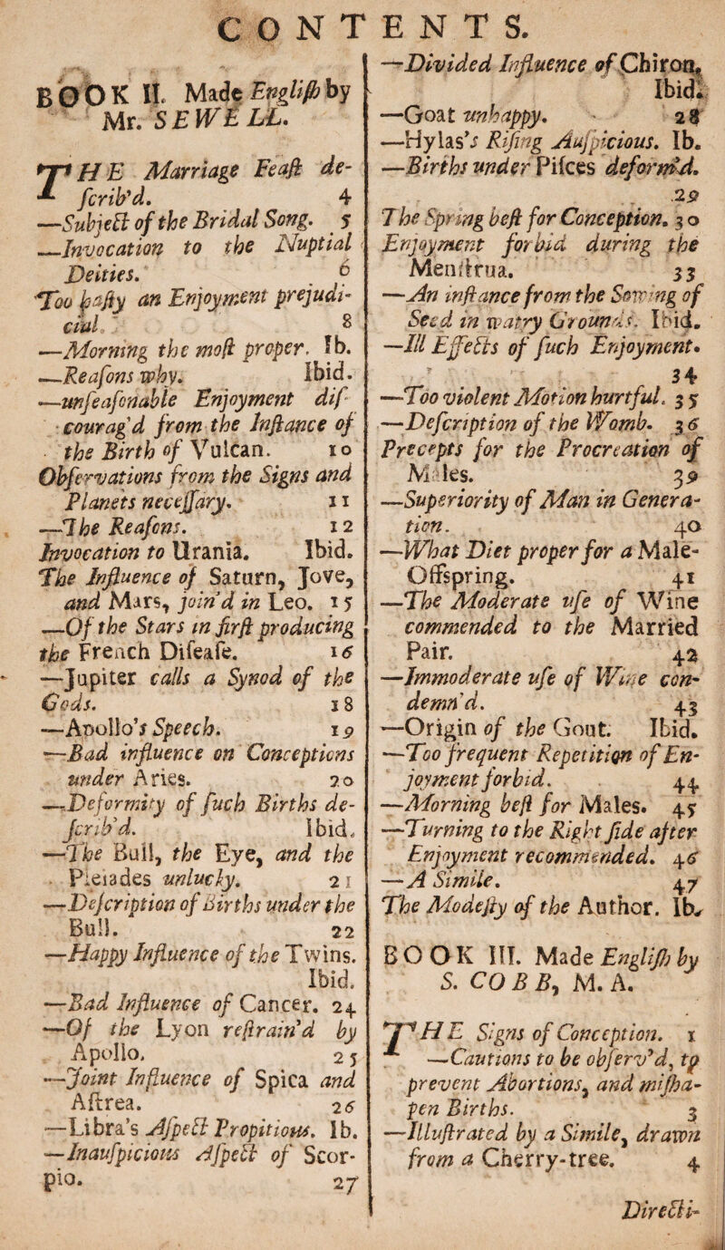 C O N T BOOK II. Made Englijbby Mr. SEWLLL. rH E Marriage Feafi de- fcrib'd. 4 —Sub]eti of the Bridal Song. 5 _Invocation to the iluptial Deities. b Enjoyment prejudi¬ cial ' ^ —Morning the moft proper. Ib. .—Reafons why. Ibid. —;mfeafondbie Enjoyment dif cowag d from the Jnflance of the Birth of Vulcan. 10 Ohfirvations from the Signs and Planets nectjfary. 11 —The Reafcns. 12 Invocation to Urania. Ibid. The Influence of Saturn, Jove, and Mars, joind in Leo. 15 —Of the Stars in firft producing the French Difeafe. 16 —Jupiter calls a Synod of the Cods. 18 —AnolloV Speech, 19 —Bad influence on Conceptions under Aries. 20 —Deformity of fitch Births de¬ fer ib3d. ibid, —The Bull, the Eye, and the Pleiades unlucky. 2 1 —Dejcription of births under the Bull. 22 —Happy Influence of the Twins. Ibid. —Bad Influence of Cancer. 24. —Of the Lyon refrain d by Apollo, 2 5 —Joint Influence of Spica and Aftrea. 25 —Libra’s Aj'peSl Propitious, lb. —Inaufpiciom AJ'peti of Scor¬ pio. 2 j ENTS. -rDivided Influence of Chiron* Ibid! —Goat unhappy. 28 —Hylas’i Rifling Aufpicious. Ib. —Births under Pifces deform'd. 29 The Spring heft for Conception, 3 o Enjoyment forbid during the Mendrua. 3$ —An inftance from the Sowing of Seed in wdtry Grounds. Ibid. —Ill Effetis of fuch Enjoyment. ? 34 —Too violent Motion hurtful. 3 3 —Defcnpt ion of the Wmb. 3 6 Precepts for the Procreation of Males. 3 9 —Superiority of Man in Genera¬ tion. 40 —What Diet proper for a Male- Offspring. 41 —The Moderate ufe of Wine commended to the Married Pair. 45» —Immoderate ufe of Wine con- demnd. 43 —Origin of the Gout. Ibid. ■—Too frequent Repetition of En¬ joyment forbid. 44 —Morning heji for Males. 43 —Turning to the Right fide ajter Enjoyment recommended. 46 —A Sim iie. 4 7 The Modejiy of the Author. Ib^ BOOK III. Made Englifh by S. CO B A, M. A. fPHE Signs of Conception. 1 —Cautions to be obferv'd, to prevent Abortions, and rnifha- pen Births. 3 —Illujlrated by a Simile, drawn from a Cherry-tree. 4 DireSlb