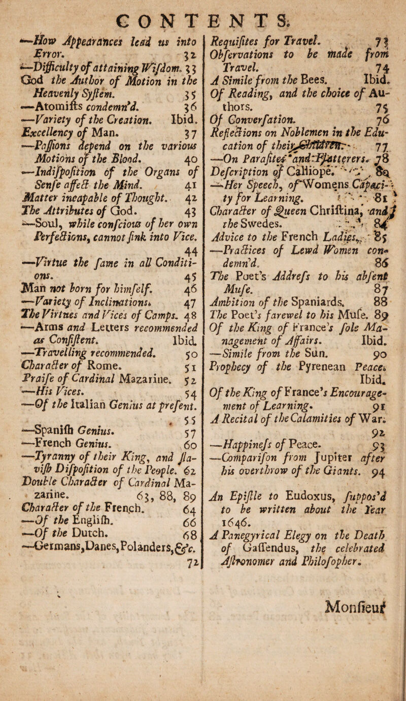 *—How Appearances lead us into Error. 5 z difficulty of attaining JVifdom. ; $ God the Author of Motion in the Heavenly Syjlem. $ 5; —Atomifts condemn’d. 36 •—Variety of the Creation. Ibid. Excellency of Man. 37 —Pafions depend on the various Motions of the Blond. 40 —Indifpofition of the Organs of Senfe affeft the Mind. 41 Matter incapable of Thought. 42. The Attributes of God. 4? -—Sou), while confcious of her own Perfect ions i cannot fink into Vice. 44 —Virtue the fame in all Conditi¬ ons. 45 Man not born for himfelf. 46 —Variety of Inclinations* 47 The Virtues and Vices of Camps. 48 —Arms and Letters recommended as Confifent. Ibid. —Travelling recommended. 50 Char after of Rome. 51 Praife of Cardinal Mazarine. —His Vices. 54 —0/ the Italian Genius at prefent. c . * 5 5 —Spaniih Genius. 57 —French Genius. 60 —Tyranny of their King, and Jla- vijb Difpoftion of the People.* 6z Double Charafter of Cardinal Ma¬ zarine. 6$, 88, 89 Charafter of the Fren.ch. 64 —Of the Engliih. 6<5 —Of the Dutch. <58 —Germans,Danes, Polander$,gfr. 7* Requiftes for Travel. . Obfervations to be made from Travel. 74 A Simile from the Bees. Ibid. Of Reading, and the choice of Au¬ thors. 7$ Of Connerfat ion. 7 6 Ref eft ions on Noblemen in the Edu- cation of theirAcbfPdfS^tT' 7 7 —On Paraftes mandCPpatterers* J 8 Defcription of Calliope.' ' '-y , —Her Speech, o/~Womens C’ap&ciA ty for Learning. > : - y. 8l * Charafter ofjghteen Chriftina, ■anil the Swedes. 84 Advice to the French Ladies85 —Praftices of Lewd Women con•=• d errin'd. 8(5 The Poet’s Addrefs to his abfent Mufe. 87 Ambition of the Spaniards. 88 The Poet’* farewel to his Mufe. 89 0/ the King of France’* foie Ma¬ nagement of A fairs. Ibid. —Simile from the Sun. 90 Prophecy of the Pyrenean Peace. Ibid. Of the King 0/France’r Encourage¬ ment of Learning. 91 A Recital of the Calamities of War. 9z —Happinefs of Peace. 95 —Comparifon from Jupiter after his overthrow of the Giants. 94 An Epijlle to Eudoxus, fuppos'd to be written about the Tear 1646. A Panegyrical Elegy on the Death of Gaflfendus, the celebrated AJlronomer and Philofopher. Monfieui1