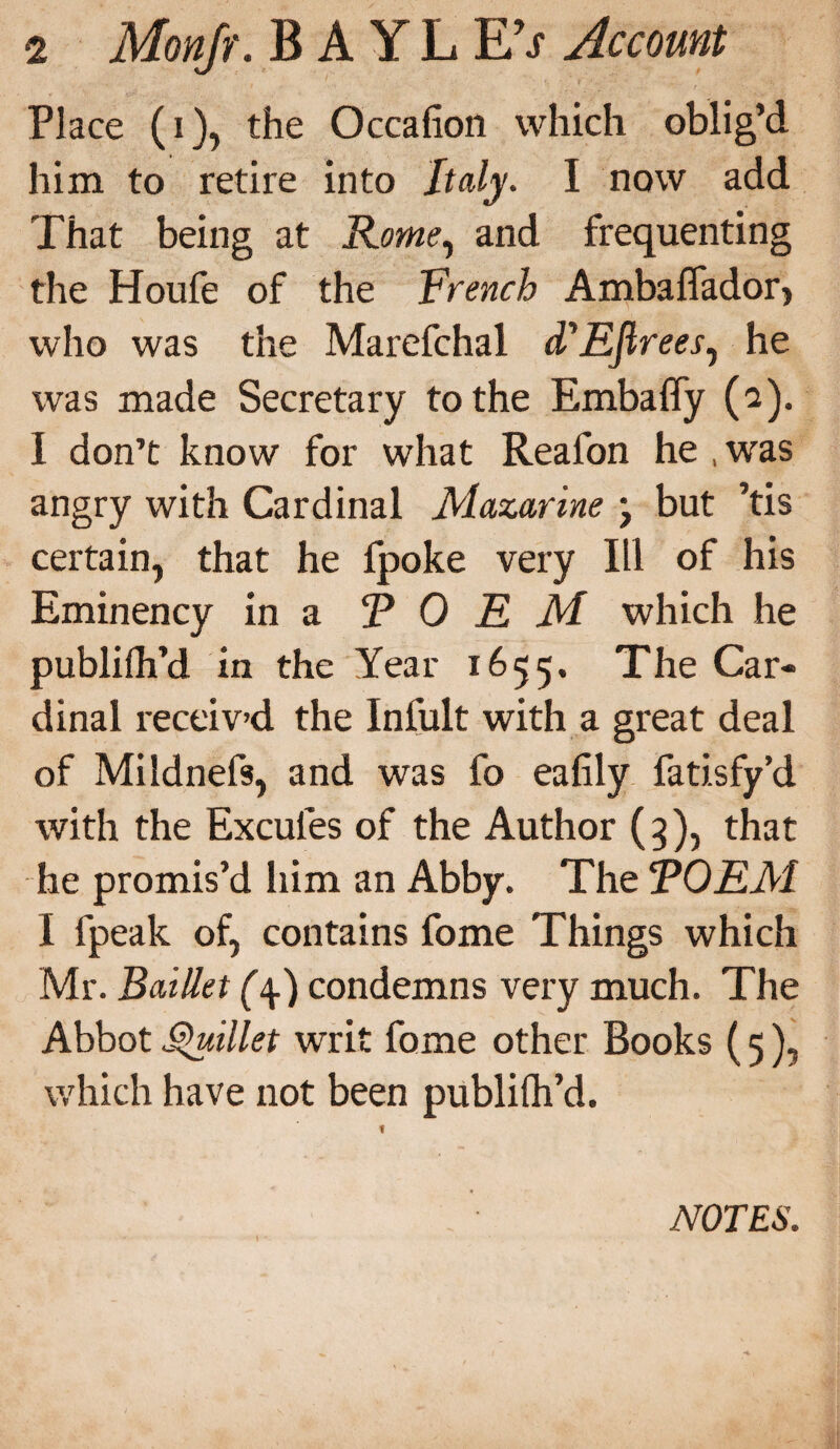 Place (i), the Occafion which oblig’d him to retire into Italy. I now add That being at Rome, and frequenting the Houfe of the French Ambaflador> who was the Marefchal (TEJlrees, he was made Secretary to the Embaffy (2). I don’t know for what Reafon he , was angry with Cardinal Mazarine j but ’tis certain, that he fpoke very III of his Eminency in a FORM which he publilh’d in the Year 1655. The Car* dinal receiv’d the Infult with a great deal of Mildnefs, and was fo eafily fatisfy’d with the Excules of the Author (3), that he promis’d him an Abby. The TOEM I fpeak of, contains fome Things which Mr. BatUet (\) condemns very much. The Abbot Quillet writ fome other Books (5), which have not been publifh’d. NOTES.