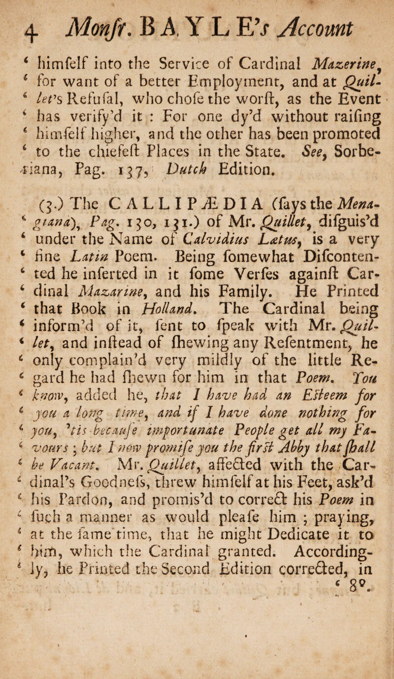 ‘ himfelf into the Service of Cardinal Mazerine, 1 for want of a better Employment, and at Quil- * levs Refufal, whochofethe worft, as the Event * has verify’d it : For one dy’d without railing 6 himfelf higher, and the other has been promoted 1 to the chided Places in the State. See, Sorbe- 4'iana, Pag. 137,: Dutch Edition. (5.) The CALLIP^DIA (fays the Mena- ‘ gimd\ Pag. 150, iji.) of Mr. Quillet, difguis’d 4 under the Name of Calvidius Latus, is a very c fine Latin Poem. Being fomewhat Difconten- 6 ted he inferred in it fome Verfes againft Car- 4 dinal Mazarine, and his Family. He Printed * that Book in Holland. The Cardinal being ‘ inform’d of it, fent to fpeak with Mr. Quil- i let, and inftead of Chewing any Refentment, he * only complain’d very mildly of the little Re- 6 gard he had fhewa for him in that Poem. Tou i know, added he, that I have had an EHeem for 6 you a long time, and if I have done nothing for 6 you, ’tis hecauje importunate People get all my Fa- 6 vours • but I now promife you the frsi Abhy that fhall * he Vacant. Mr. Quillet, aflfefted with the Car- i dinal’s Goodnefs, threw himfelf at his Feet, ask’d £ his Pardon, and promis’d to correft his Poem in c fuch a manner as would pleafe him ; praying, * at the fame time, that he might Dedicate it to € him, which the Cardinal granted. According- * ]y, he Printed the Second Edition correfted, in