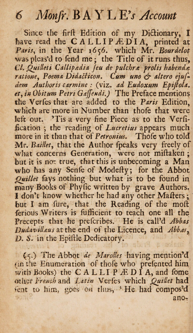 Since the firft Edition of my Dictionary, I have read the CALLIPiEDIA, printed at Paris, in the Year 1656. which Mr. Bour delop was pleas’d to fend me; the Title of it runs thus, €L Quillet i Callipadia Jeu de pulchra prolis habenda rat torn. Poema Didacticon. Cum uno & altero ejuf- ism Authoris carmine : (viz. ad Eudoxum Epijlola. etr in Obitum Petri Gaffendi.) The Preface mentions the Verfes that are added to the Paris Edition, which are more in Number than thofe that were left out. ’Tis a very fine Piece as to the Verfi- fication ; the reading of Lucretius appears much more in it than that of Petronius. Thofe who told Mr. Baillet, that the Author fpeaks very freely of what concerns Generation, were not miftaken ; but it is nor true, that this is unbecoming a Man who has any Senfe of Modefty; for the Abbot Quillet fays nothing but what is to be found in many Books of Phyfic written by grave Authors. I don’t know whether he had any other Matters; but I am fure, that the Reading of the moft ferious Writers is fufficient to teach one all the Precepts that he prefcribes. He is call’d Abbas BudavilLeus at the end of the Licence, and Abbas, D. S. in the Epiftle Dedicatory. (5.) The Abbot de Marolles having mention’d an the Enumeration of thofe who prefented him with Books) the CALLI PiEDIA, and fome other French and Latin Verfes which Quillet had lent to hun! goes on thus, c He had composed a no-