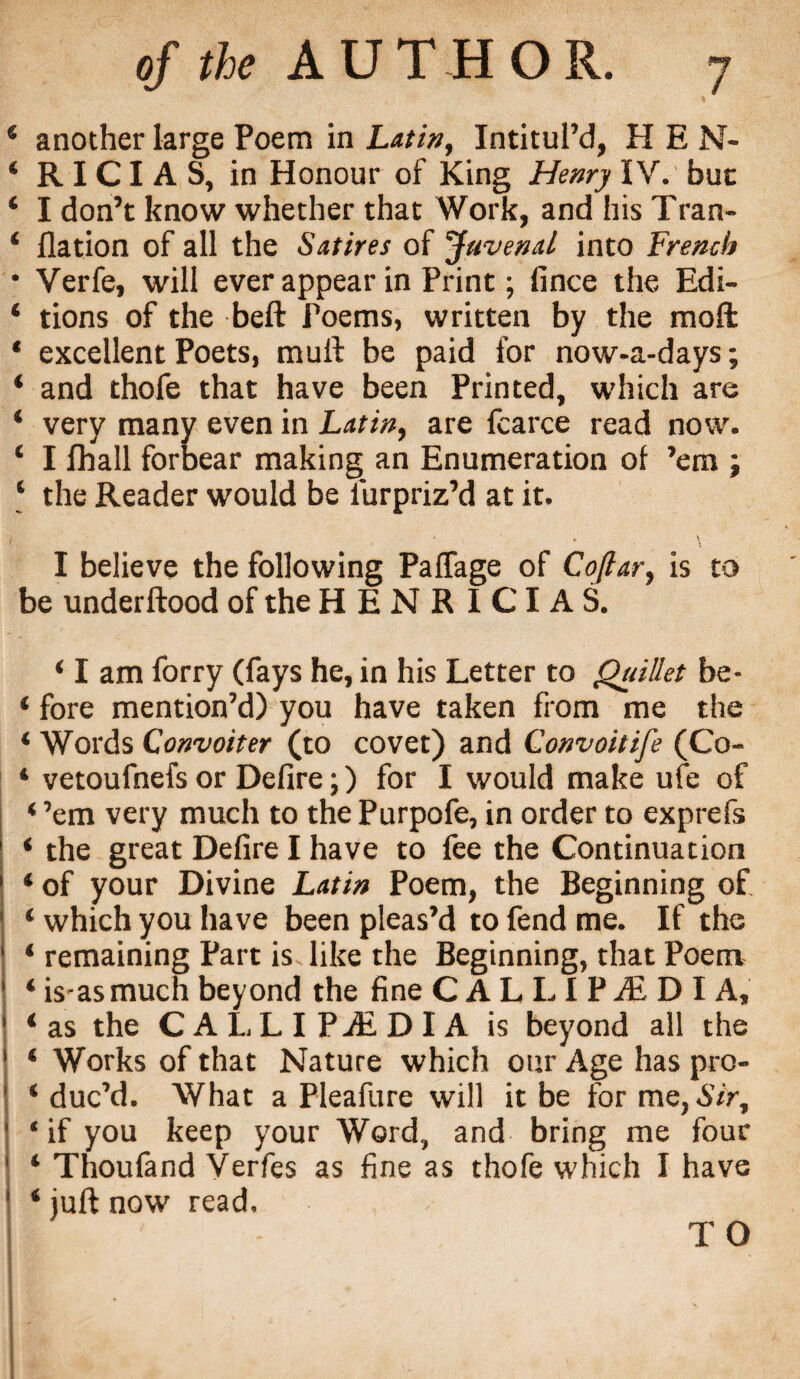 4 another large Poem in Latin, Intitul’d, HEN- ‘ R ICI A S, in Honour of King Henry IV. but ‘ I don’t know whether that Work, and his Tran- 4 flation of all the Satires of Juvenal into French • Verfe, will ever appear in Print; fince the Edi- ‘ tions of the beft Poems, written by the moft * excellent Poets, mull be paid for now-a-days; ‘ and thofe that have been Printed, which are ‘ very many even in Latin, are fcarce read now. ‘ I Jfhall forbear making an Enumeration of ’em ; 4 the Reader would be i'urpriz’d at it. I believe the following Paffage of Coftar, is to be underftood of the HENRICIAS. 4 I am forry (fays he, in his Letter to Quillet be- ‘ fore mention’d) you have taken from me the ‘ Words Convoiter (to covet) and Convoitife (Co- 4 vetoufnefs or Defire;) for I would make ufe of 4 ’em very much to the Purpofe, in order to exprefs 4 the great Defire I have to fee the Continuation 4 of your Divine Latin Poem, the Beginning of 4 which you have been pleas’d to fend me. If the 4 remaining Part is like the Beginning, that Poem 4 is as much beyond the fine C A L LI P M D I A, 4 as the CALLIPALDIA is beyond all the 4 Works of that Nature which our Age has pro- 4 duc’d. What a Pleafure will it be for me, Sir, ‘if you keep your Word, and bring me four 4 Thoufand Verfes as fine as thofe which I have 4 juft now read, TO
