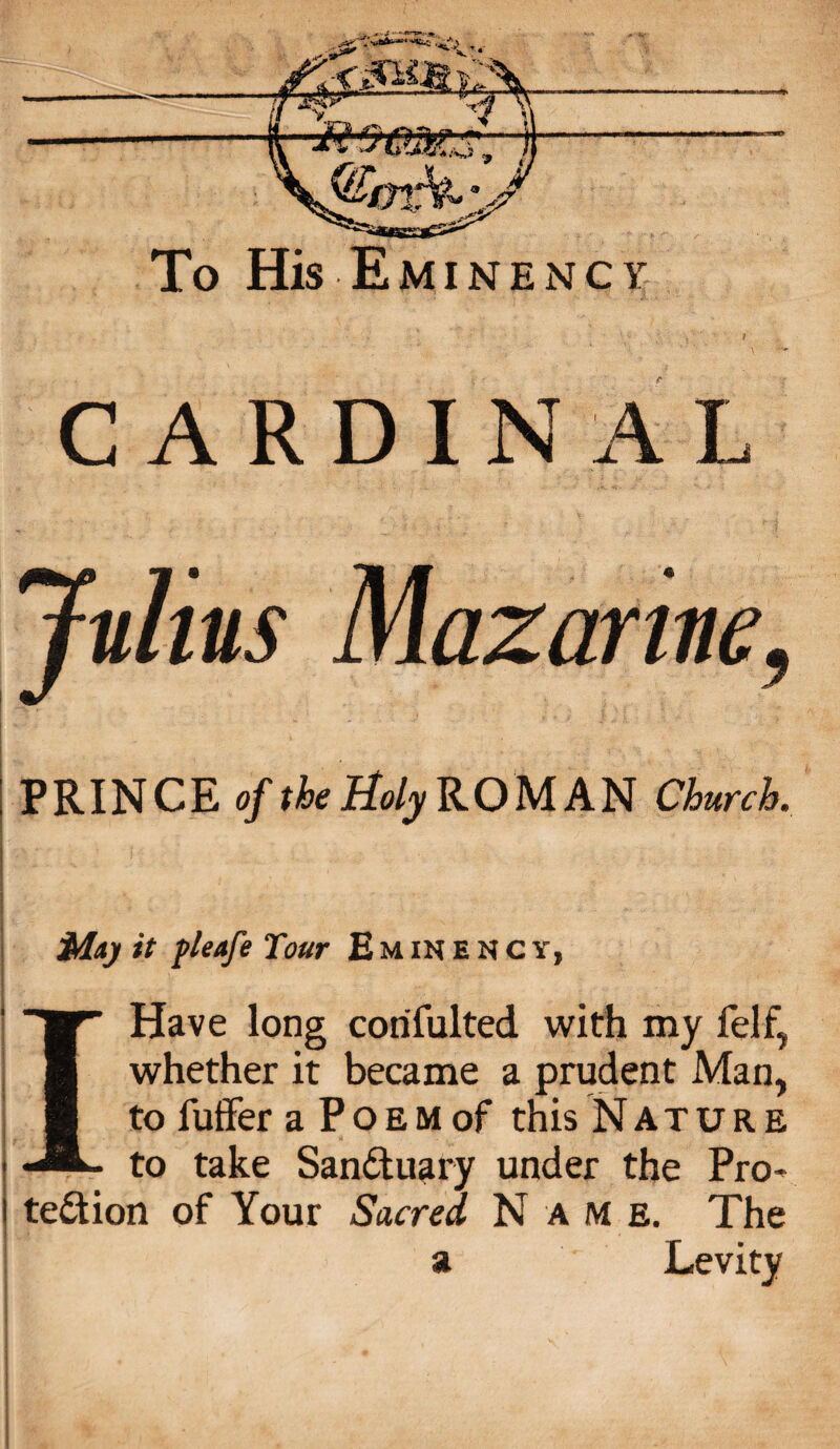 CARDINAL Julius Mazarine, PRINCE of the Holy ROMAN Church. Maj it pleafe Tour £ m in e n c y, I Have long corifulted with my felf, whether it became a prudent Man, to fuffer a P o e m of this Nature to take SanCtuary under the Pro¬ tection of Your Sacred Name. The a Levity