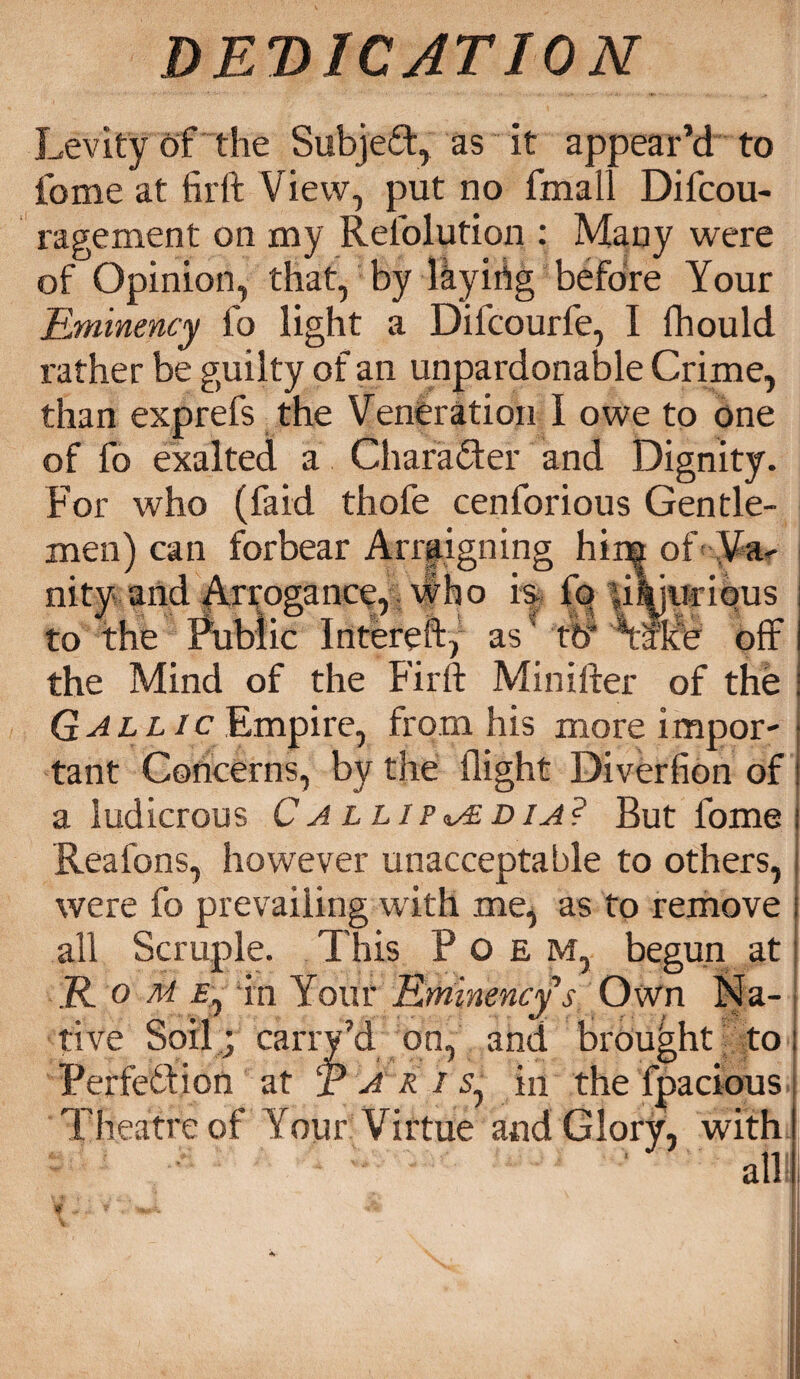 Levity of the SubjeT, as it appear’d to fome at firft View, put no fmall Difcou- ragement on my Refolution : Many were of Opinion, that, by layiriig before Your Bminency fo light a Dilcourfe, I fhould rather be guilty of an unpardonable Crime, than exprefs the Veneration I owe to one of fo exalted a Character and Dignity. For who (faid thofe cenforious Gentle¬ men) can forbear Arraigning him of Va¬ nity and Arrogance, who is, fq li^juriqus to the Public Intereft, as ft? Ysite off the Mind of the Firft Minifter of the Gallic Empire, from his more impor¬ tant Concerns, by the flight Diverfion of a ludicrous Ca llip^adia? But fome i Reafons, however unacceptable to others, | were fo prevailing with me, as to remove i all Scruple. This Poem, begun at i JR. o M ie, in Your Bminency s Own Na¬ tive Soil ; carry’d on, and brought toi Perfeifion at T A r i s, in the fpacious Theatre of Your Virtue and Glory, with) alii