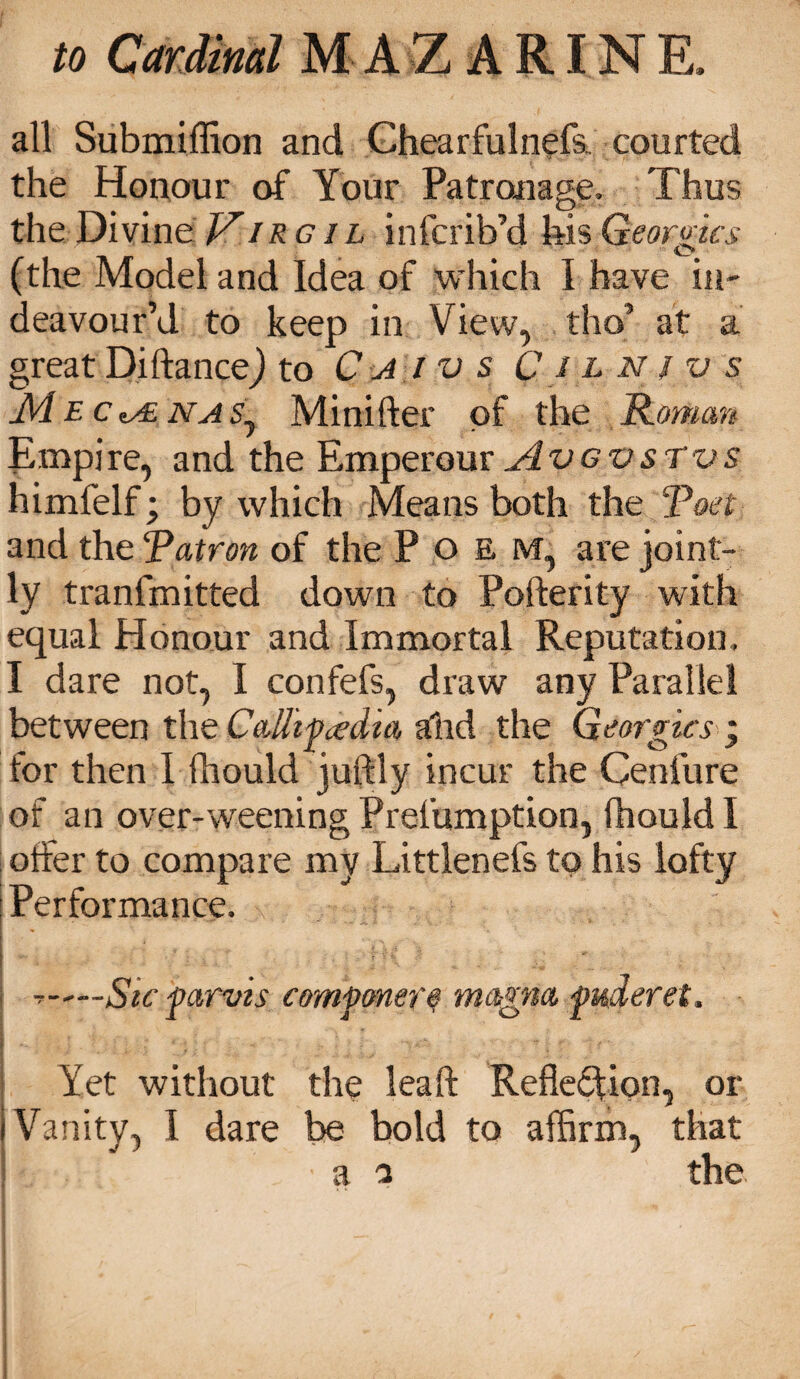 all Submiffion and Chearfulnefs. courted the Honour of Your Patronage. Thus the Divine Vir g il infcrib’d his Georgies (the Model and Idea of which I have in- deavour’d to keep in View, tho* at a great DiftanceJ to C a i v s C i l n } v s JVL ec tAd na Sj Minifter of the Roman Empire, and the Emperour jIvgvstvs himfelf; by which Means both the ‘Poet and the Patron of the Poem, are joint¬ ly tranfmitted down to Pofterity with equal Honour and Immortal Reputation. I dare not, I confefs, draw any Parallel between the Callipadia ahd the Georgies ; for then I fhould juftly incur the Cenfure of an over-weening Prefumption, fhould I offer to compare my Littlenefs to his lofty Performance. t—Sic parvis componere magna puderet. Yet without the haft Reflexion, or Vanity, I dare be bold to affirm, that a a the I . n . : *