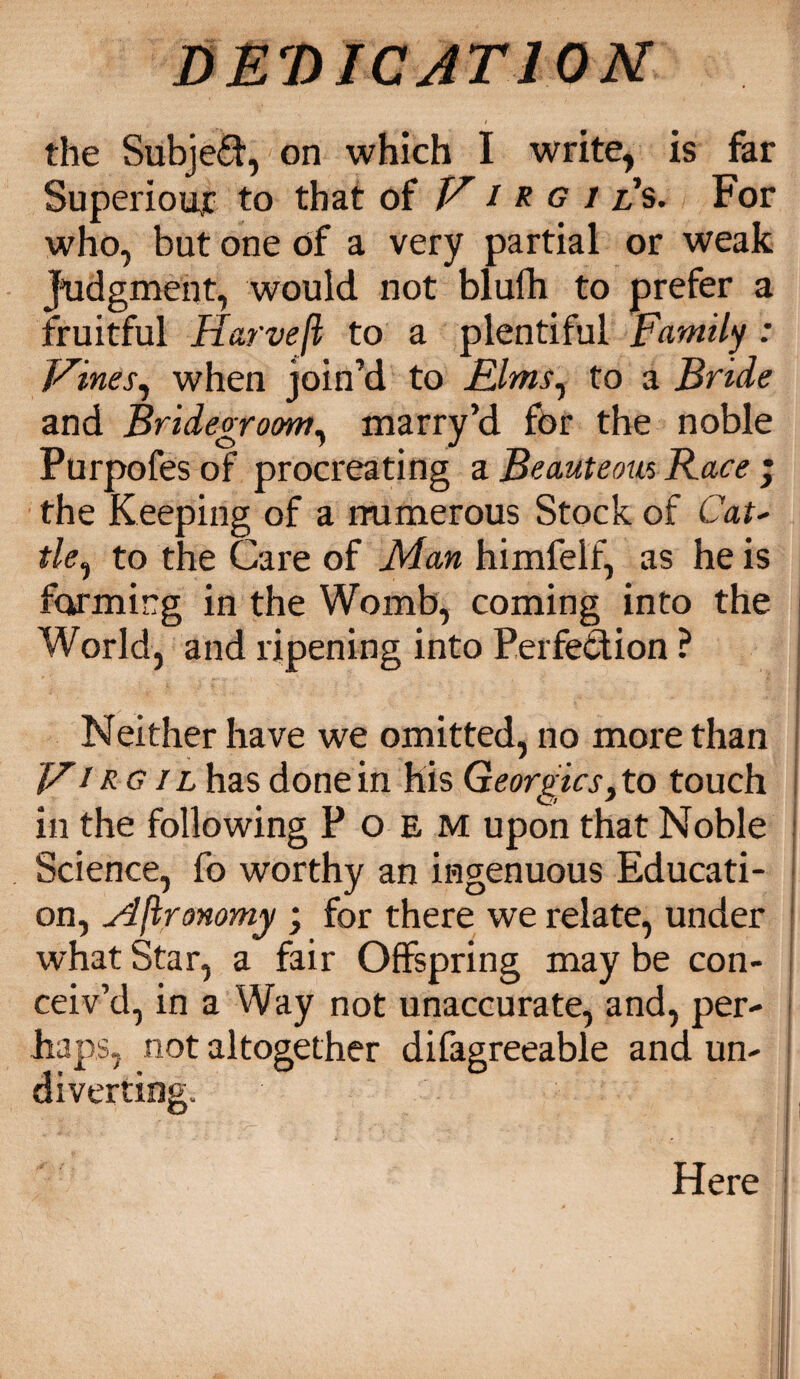 the Subject, on which I write, is far SuperioujC to that of V i R g i ls. For who, but one of a very partial or weak Judgment, would not blufh to prefer a fruitful Harvefl to a plentiful Family : Vines, when join’d to Elms, to a Bride and Bridegroom, marry’d for the noble Purpofes of procreating a Beauteous Race ; the Keeping of a numerous Stock of Cat- tie, to the Care of Man himfeif, as he is forming in the Womb, coming into the World, and ripening into Perfection ? Neither have we omitted, no more than V1 RG il has done in his Georgies, to touch in the following Poem upon that Noble Science, fo worthy an ingenuous Educati¬ on, Mftronomy ; for there we relate, under what Star, a fair Offspring may be con¬ ceiv’d, in a Way not unaccurate, and, per¬ haps, not altogether difagreeable and un¬ diverting. Here