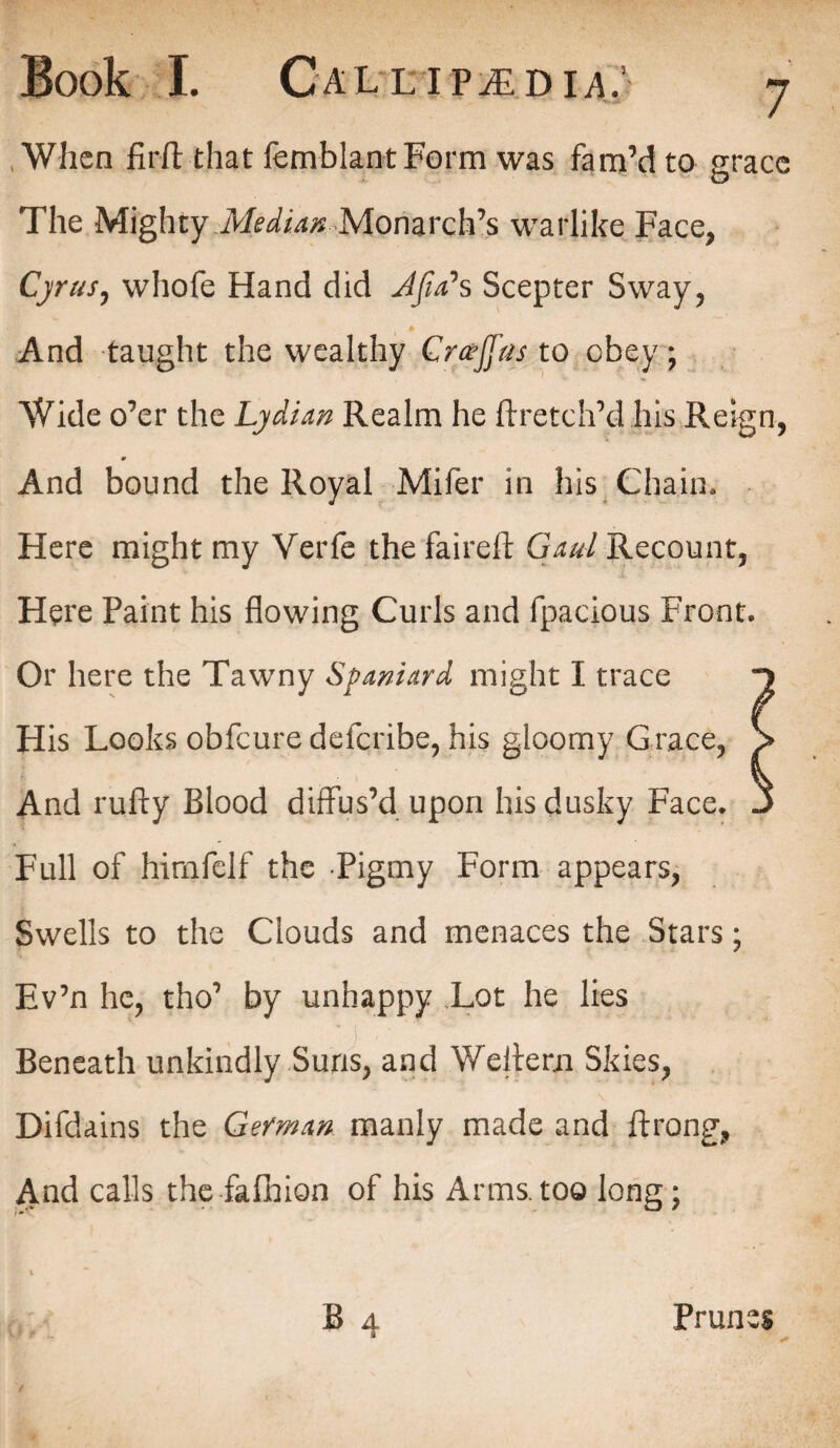 When firfl that femblant Form was fam’d to grace The Mighty Median Monarch’s warlike Face, Cyrus, whofe Hand did Jfia*s Scepter Sway, And taught the wealthy Gr&Jfas to obey; Wide o’er the Lydian Realm he ftretch’d his Reign, * And bound the Royal Mifer in his Chain, Here might my Verfe the faireft Gaul Recount, Here Paint his flowing Curls and fpacious Front. Or here the Tawny Spaniard might I trace n His Looks obfeure deferibe, his gloomy Grace, > And rufty Blood diffus’d upon his dusky Face. J Full of himfelf the Pigmy Form appears, Swells to the Clouds and menaces the Stars; Ev’n he, tho’ by unhappy Tot he lies Beneath unkindly Suns, and Wellern Skies, Difdains the German manly made and flrong, And calls the fafhion of his Arms.too long; a