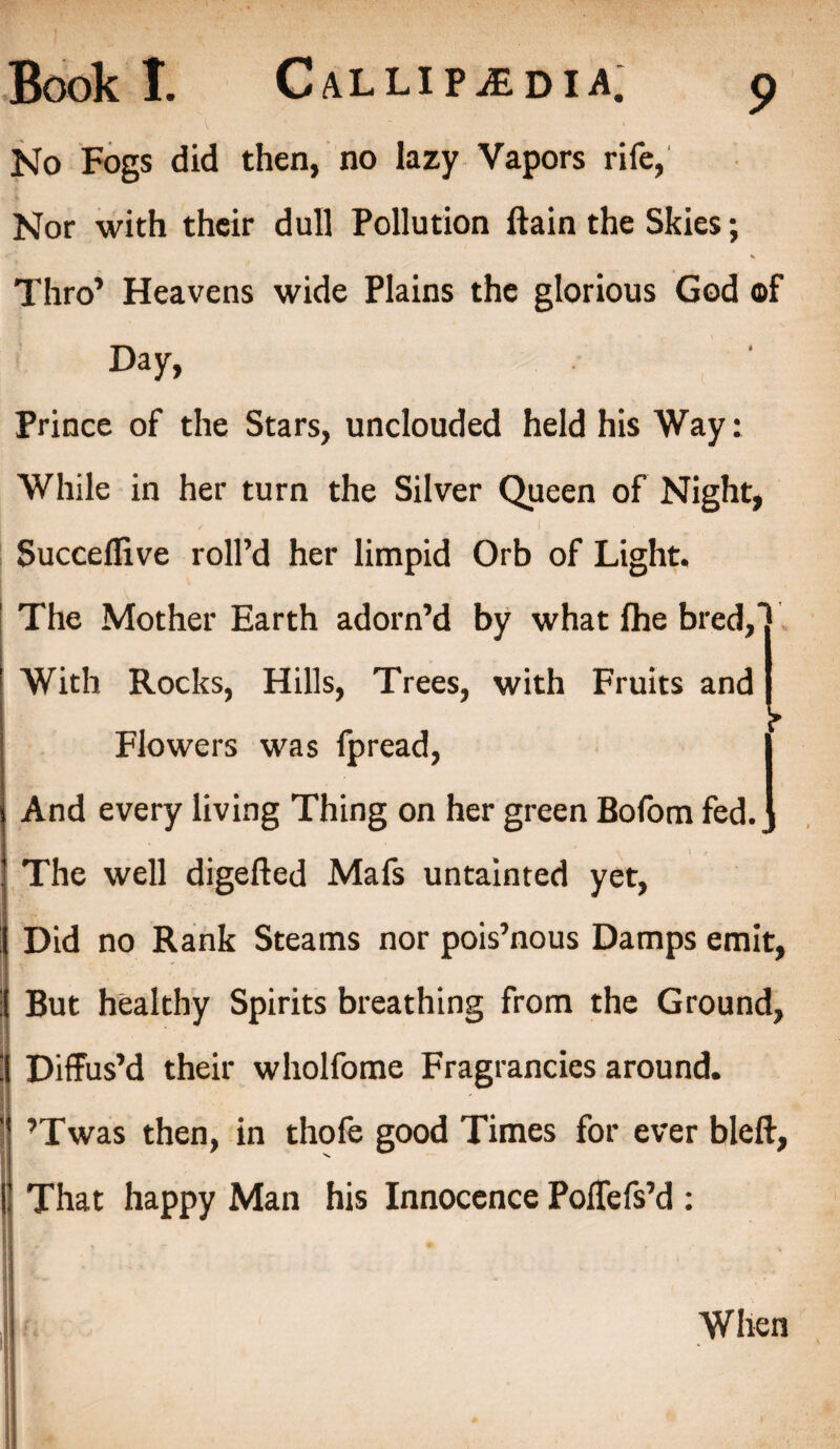 No Fogs did then, no lazy Vapors rife, Nor with their dull Pollution ftain the Skies; Thro’ Heavens wide Plains the glorious God of Day, Prince of the Stars, unclouded held his Way: While in her turn the Silver Queen of Night, / . > ' _ ... I. Succeflive roll’d her limpid Orb of Light. The Mother Earth adorn’d by what fhe bred, With Rocks, Hills, Trees, with Fruits and Flowers was fpread, | And every living Thing on her green Bofom fed.] The well digefted Mafs untainted yet, Did no Rank Steams nor pois’nous Damps emit, But healthy Spirits breathing from the Ground, Diffus’d their wholfome Fragrancies around. ’Twas then, in thofe good Times for ever bleft, That happy Man his Innocence Poffefs’d : When