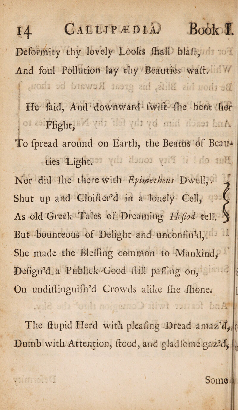 Deformity thy lovely Looks fhall blaft, And foul Pollution lay thy Beauties waif. He faid, And downward fwift fhe bent her Flight, To fpread around on Earth, the Beams of Beau¬ ties Light. . =‘ r- A//. Nor did Hie therewith Epimetheus Dwell,; - Shut up and Cloifter’d in a lonely Gel-1, . v As old Greek Tales of Dreaming Hefiod tell, j But bounteous of Delight and unconfin’d,. She made the Bleffing common to Mankind, DefignkLa Publick Good ft ill palling on, ; 5 On undiftinguifh’d Crowds alike flie flione The ftupid Herd with pleafing Dread amaz’d, Dumb witli Attention, flood, and gladfome gaz’d. 0; I i Some