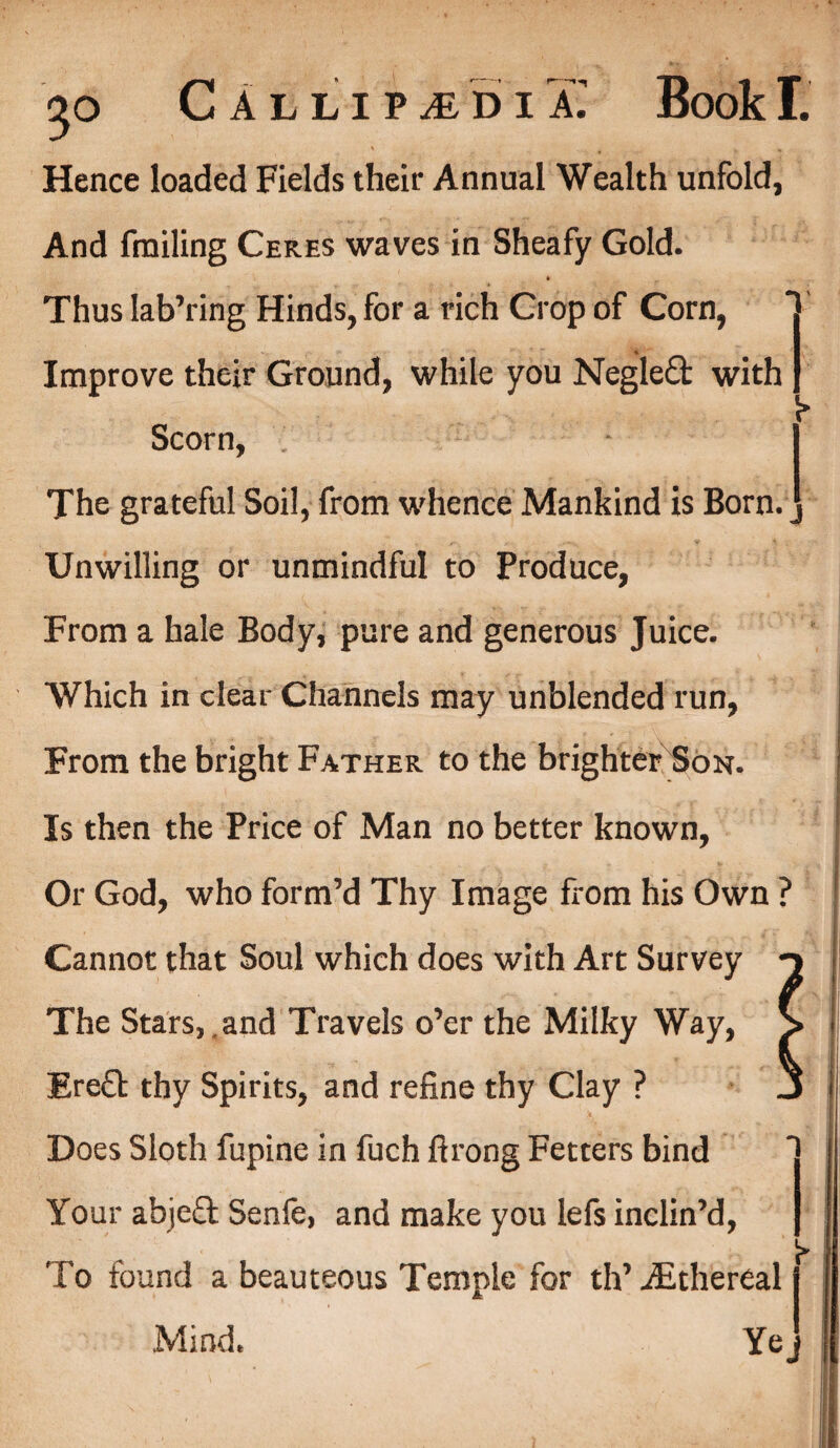 Hence loaded Fields their Annual Wealth unfold, And finding Ceres waves in Sheafy Gold. Thus Iab’ring Hinds, for a rich Crop of Corn, Improve their Ground, while you Negleft with Scorn, 'i The grateful Soil, from whence Mankind is Born, j Unwilling or unmindful to Produce, From a hale Body, pure and generous Juice. Which in clear Channels may unblended run, From the bright Father to the brighter Son. Is then the Price of Man no better known, Or God, who form’d Thy Image from his Own ? Cannot that Soul which does with Art Survey n The Stars, and Travels o’er the Milky Way, > Ere£t thy Spirits, and refine thy Clay ? J Does Sloth fupine in fuch ftrong Fetters bind Your abjeft Senfe, and make you lefs inclin’d, ' .  ■ ^ To found a beauteous Temple for th’ ^Ethereal j Mind. Yej