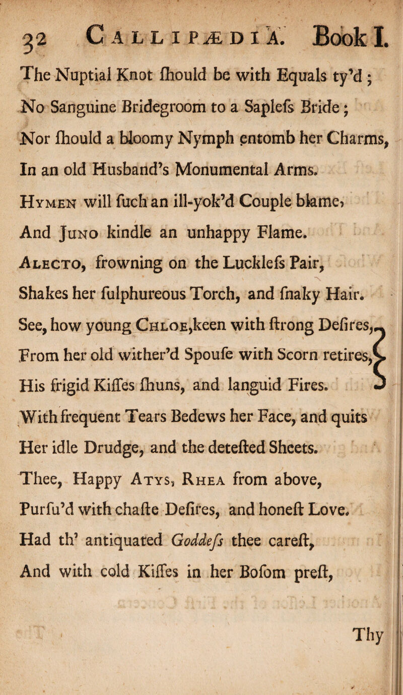 The Nuptial Knot fhould be with Equals ty’d ; No Sanguine Bridegroom to a Saplefs Bride; Nor fhould a bloomy Nymph entomb her Charms, In an old Husband’s Monumental Arms. Hymen will fuchan ill-yok’d Couple bkmei And Juno kindle an unhappy Flame. Alecto, frowning on the Lucklefs Pair, Shakes her fulphureous Torch, and fnaky Hair. See, how young Chloe,keen with ftrong Defires,— From her old wither’d Spoufe with Scorn retires,v His frigid Kilfes fhuns, and languid Fires. J With frequent Tears Bedews her Face, and quits Her idle Drudge, and the detefted Sheets. Thee, Happy Atys, Rhea from above, Purfu’d with chafte Defires, and honeft Love. Had th’ antiquated Goddefs thee careft. And with cold Kilfes in her Bofom preft, Thy