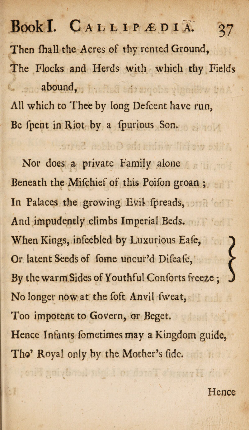 ( Book I. CalliPjEdi a. gy Then fhall the Acres of thy rented Ground, The Flocks and Herds with which thy Fields abound, All which to Thee by long Defcent have run. Be fpent in Riot by a fpurious Son. Nor does a private Family alone Beneath the Mifchief of this Poifon groan ; In Palaces the growing Evil fpreads, I And impudently climbs Imperial Beds. When Kings, infeebled by Luxurious Eafe, A Or latent Seeds of fome uncur’d Difeafe, / By the warm Sides of Youthful Conforts freeze ; J No longer now at the foft Anvil fweat, Too impotent to Govern, or Beget. Hence Infants fometimes may a Kingdom guide, Tho’ Royal only by the Mother’s fide.