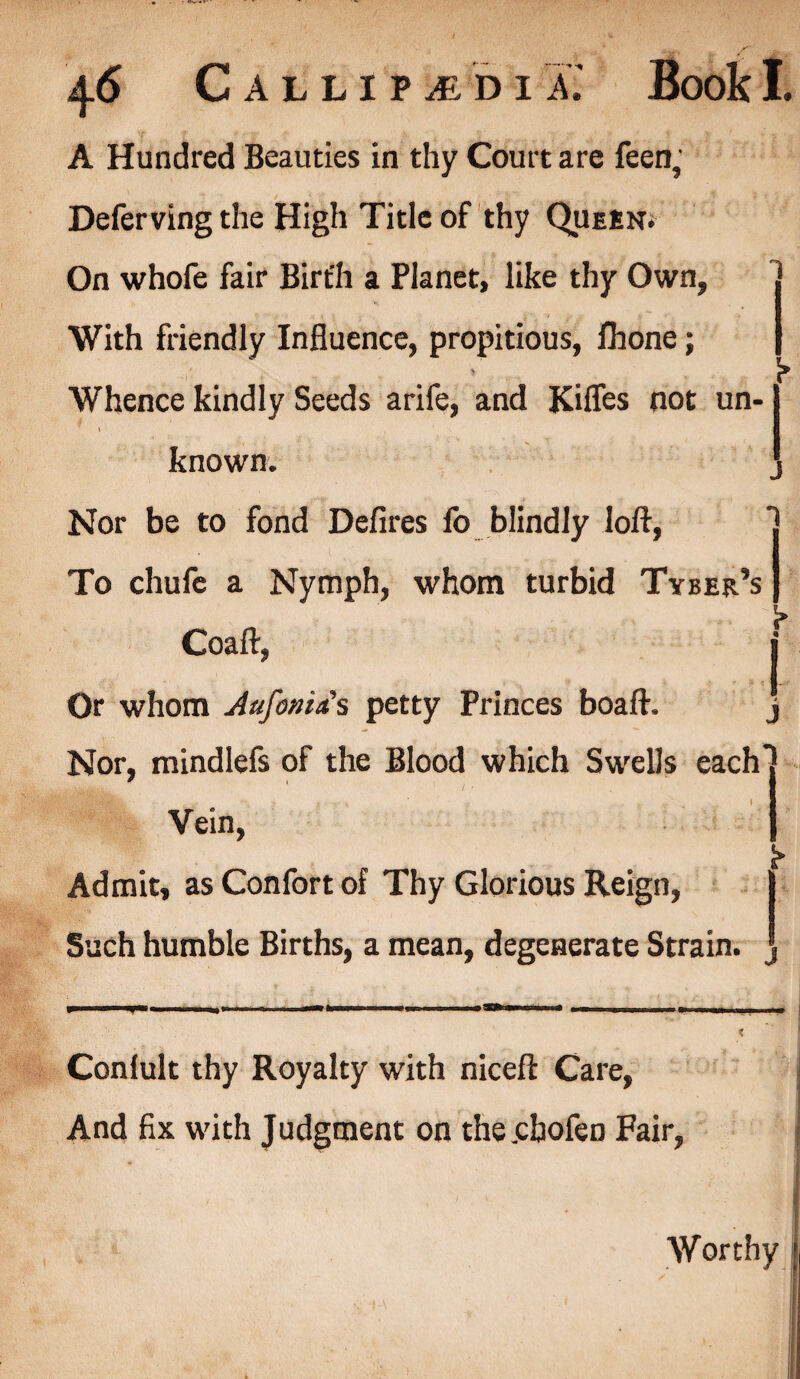 A Hundred Beauties in thy Court are feen5 Deferving the High Title of thy Queen. On whofe fair Birth a Planet, like thy Own, With friendly Influence, propitious, fhone; • * • Whence kindly Seeds arife, and Rifles not un- i •; known. , Nor be to fond Defires fo blindly loft, To chufe a Nymph, whom turbid Tyber’s S» Coaft, i Or whom Aufonia's petty Princes boaft. j Nor, mindlefs of the Blood which Swells each) * A Vein, j Admit, as Confort of Thy Glorious Reign, | Such humble Births, a mean, degenerate Strain. | Conlult thy Royalty with niceft Care, And fix with Judgment on the.cbofeD Fair, Worthy