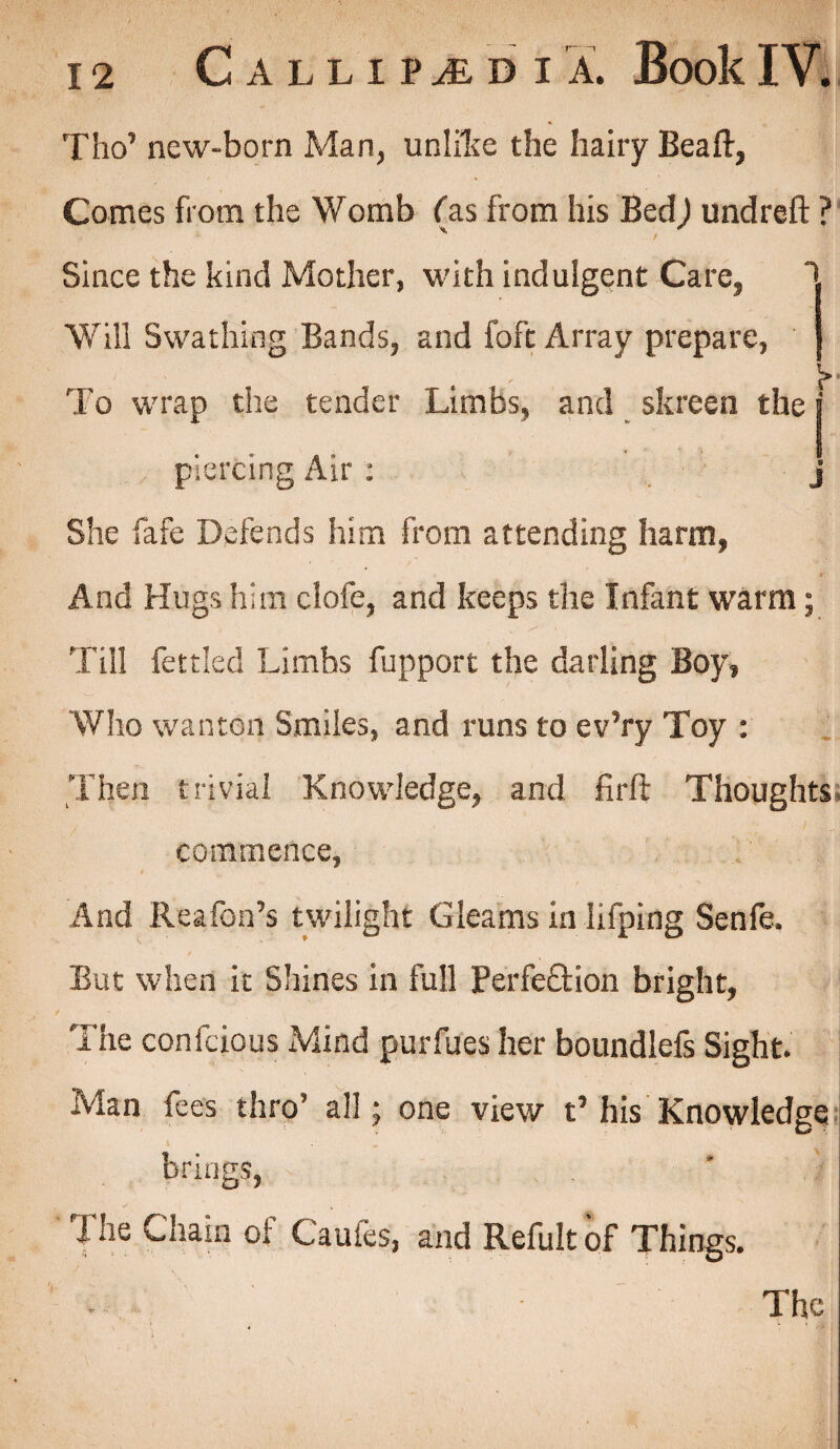 Tho’ new-born Man, unlike the hairy Beaft, Comes from the Womb (as from his Bed) undreft ? Since the kind Mother, with indulgent Care, ' Will Swathing Bands, and foft Array prepare, * ' 't* To wrap the tender Limbs, and t skreen the j piercing Air : j She fafe Defends him from attending harm, And Hugs him clofe, and keeps the Infant warm; Till fettled Limbs fupport the darling Boy, Who wanton Smiles, and runs to ev’ry Toy : Then trivial Knowledge, and firft Thoughts commence, And Reafon’s twilight Gleams in lifping Senfe. But when it Shines in full Perfeftion bright, The confcious Mind purfues her boundlefs Sight. Man fees thro all; one view t’ his Knowledge brings, The Chain of Caufes, and Refult of Things. Thej