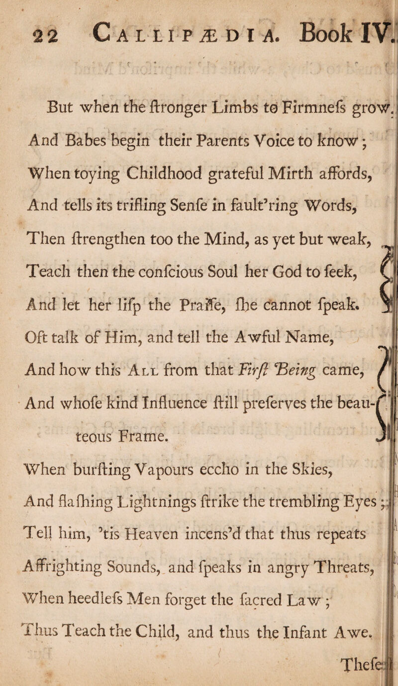 But when the {Longer Limbs to Firmnefs grow. And Babes begin their Parents Voice to know; When toying Childhood grateful Mirth affords, And tells its trifling Senfe in faulting Words, Then {Lengthen too the Mind, as yet but weak, Teach then the confcious Soul her God to feek, And let her lifp the Praile, {he cannot fpeaL Oft talk of Him, and tell the Awful Name, And how this All from that Firfi Fleing came, And whofe kind Influence Ml preferves the beau¬ teous Frame. When burfting Vapours eccho in the Skies, And flafhing Lightnings ftrike the trembling Eyes; ! Tell him, ’tis Heaven incens’d that thus repeats Affrighting Sounds, and fpeaks in angry Threats, When heedlefs Men forget the facred Law ; Thus Teach the Child, and thus the Infant Awe. Thefe