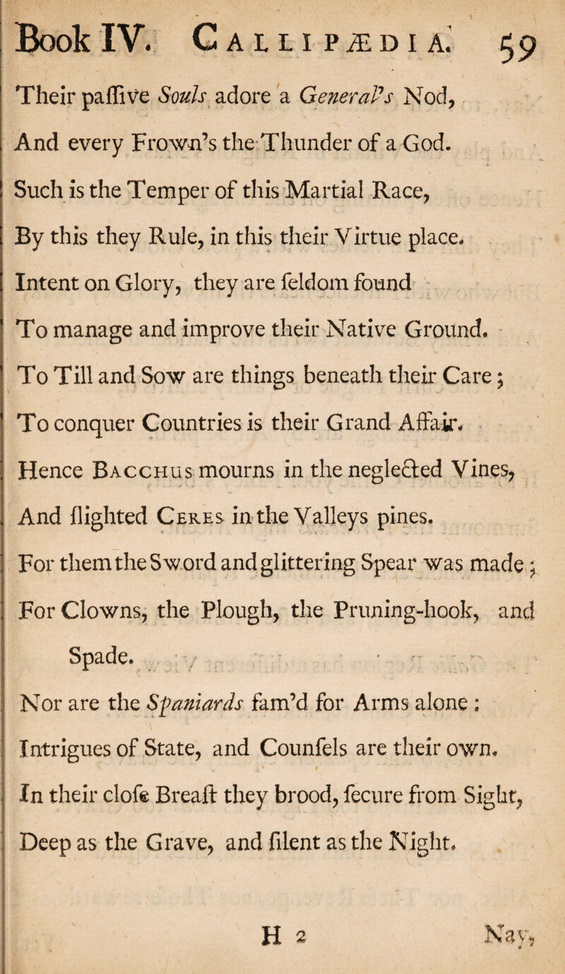 Their paffive Souls adore a General's Nod, And every Frown’s the Thunder of a God. Such is the Temper of this Martial Race, By this they Rule, in this their Virtue place. Intent on Glory, they are feldom found To manage and improve their Native Ground. To Till and Sow are things beneath their Care; To conquer Countries is their Grand Affair. Hence Bacchus mourns in the neglected Vines, And flighted Ceres in the Valleys pines. For them the Sword and glittering Spear was made \ For Clowns, the Plough, the Pruning-hook, and Spade. Nor are the Spaniards fam’d for Arms alone : Intrigues of State, and Counfels are their own. In their clofe Breafl: they brood, fecure from Sight, Deep as the Grave, and filent as the Night. H 2 Nay,