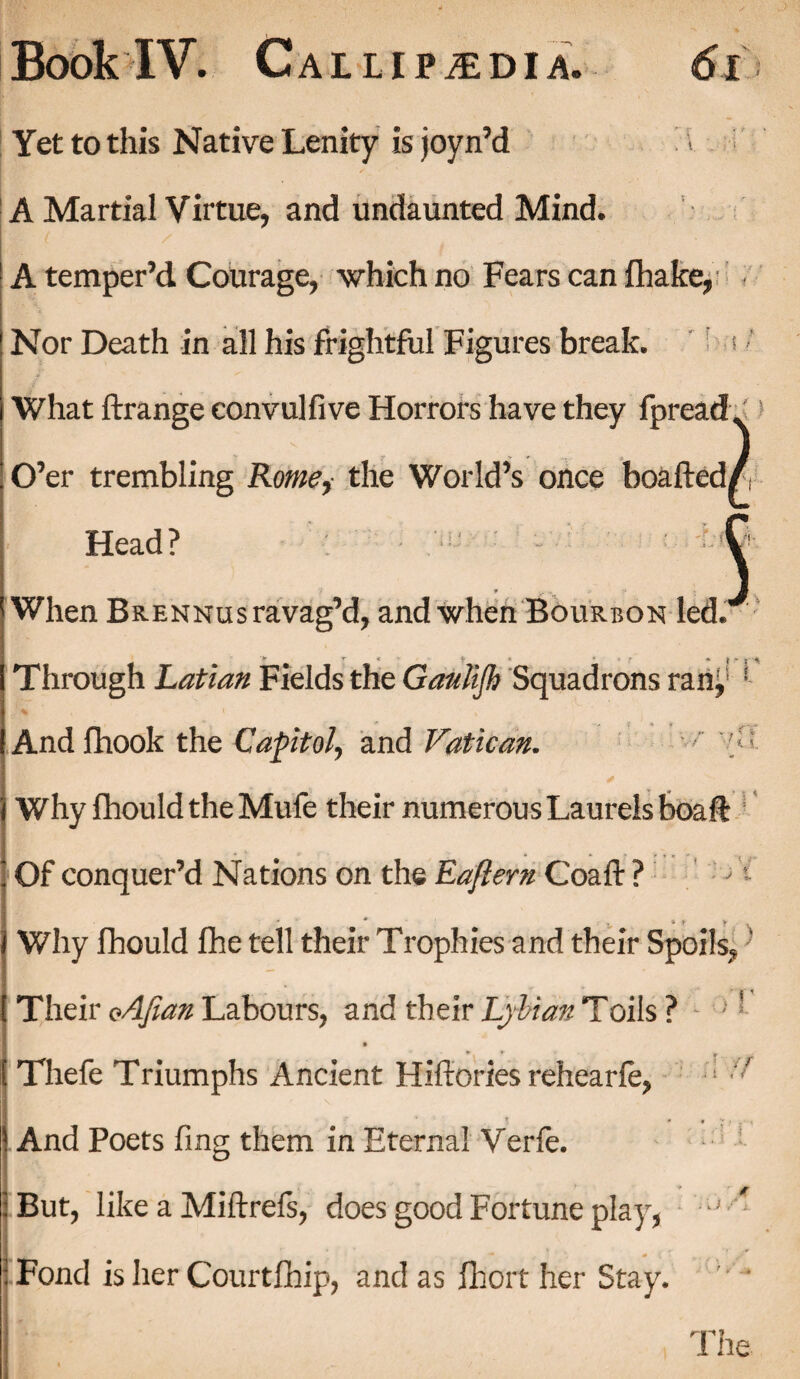 Yet to this Native Lenity is joyn’d A Martial Virtue, and undaunted Mind. A temper’d Courage, which no Fears can fhake, Nor Death in all his frightful Figures break. s’ What Arrange eonvulfive Horrors have they fpread. O’er trembling Rome, the World’s once boafted/ Head? C When Brennus ravag’d, and when Bourbon led. Through Latian Fields the Ganlifh Squadrons ran, * And fhook the Capitol, and Vatican. '■ ■ Why fhouldtheMufe their numerous Laurels boa A: Of conquer’d Nations on the Eajlern CoaA: ? ' - Why fhould lhe tell their Trophies and their Spoils, ’ Their oAJian Labours, and their Lybian Toils ? l I ■ ( ^ ^ ^ J * Thefe Triumphs Ancient Hiftories rehearfe, ; ’ And Poets fmg them in Eternal Verfe. But, like a Miftrefs, does good Fortune play, ^ » _ ♦ , . f ■ • * * i Fond is her Courtlhip, and as fhort her Stay. The