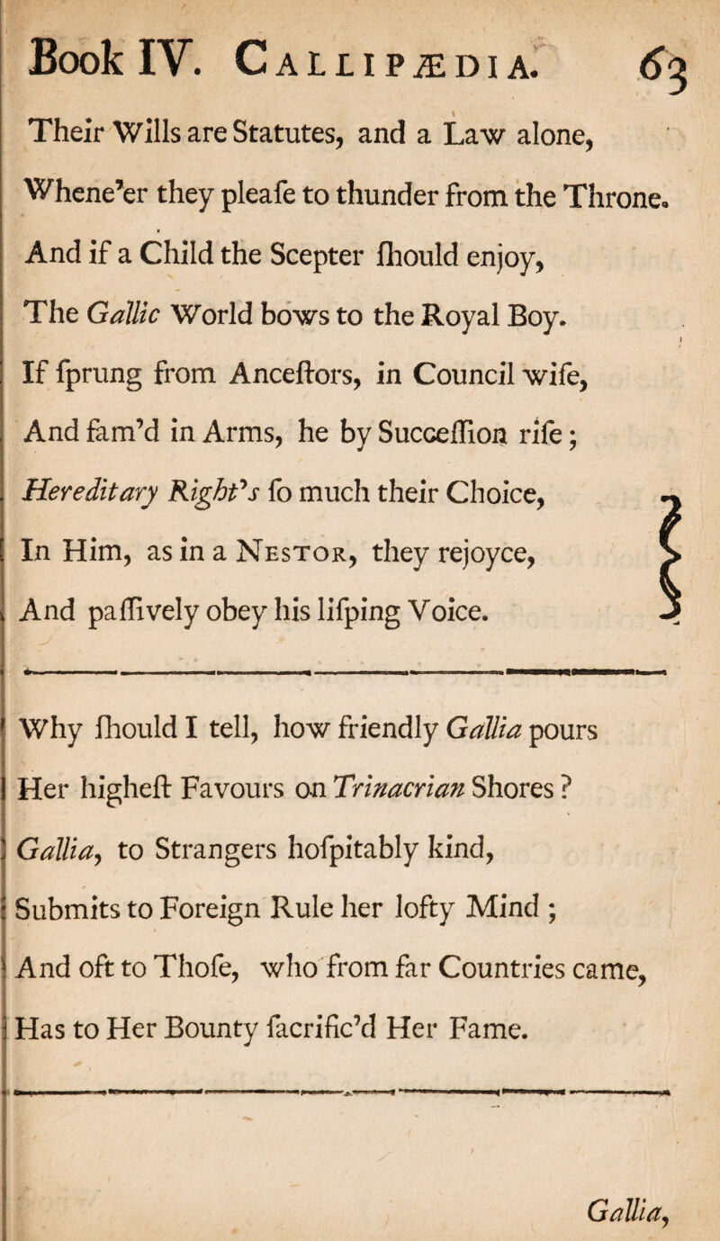 Their Wills are Statutes, and a Law alone, Whene’er they pleafe to thunder from the Throne. And if a Child the Scepter fhould enjoy, The Gallic World bows to the Royal Boy. If fprung from Anceftors, in Council wife, And fim’d in Arms, he by SuccelTion rife; Hereditary Right's fo much their Choice, In Him, as in a Nestor, they rejoyce, J And pa (lively obey his lifping Voice. Why fhould I tell, how friendly Gallia pours Her higheft Favours on Trinacrian Shores ? Gallia, to Strangers hofpitably kind, Submits to Foreign Rule her lofty Mind ; And oft to Thofe, who from far Countries came, Has to Her Bounty facrific’d Her Fame. Gallia,
