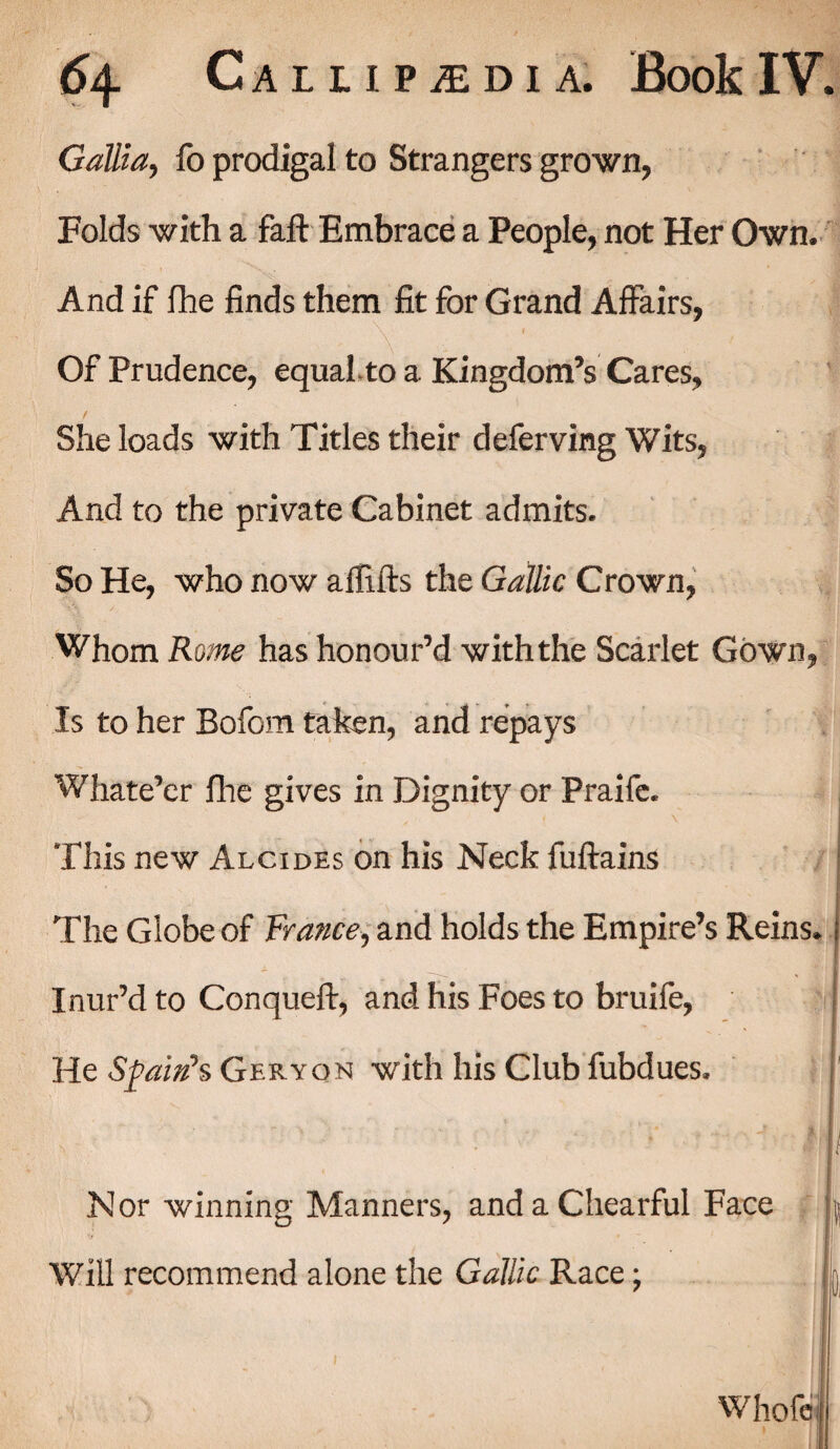 Gallia, lb prodigal to Strangers grown, Folds with a fall Embrace a People, not Her Own. And if fhe finds them fit for Grand Affairs, Of Prudence, equal to a Kingdom’s Cares, She loads with Titles their deferving Wits, And to the private Cabinet admits. So He, who now allifts the Gallic Crown, Whom Rome has honour’d with the Scarlet Gown, Is to her Bofom taken, and repays Whate’er fhe gives in Dignity or Praife. < \ This new Alcides on his Neck fullains The Globe of France, and holds the Empire’s Reins. Inur’d to Conquell, and his Foes to bruife, He Spain’s Geryon with his Club fubdues. Nor winning Manners, andaChearful Face Will recommend alone the Gallic Race; Whole I