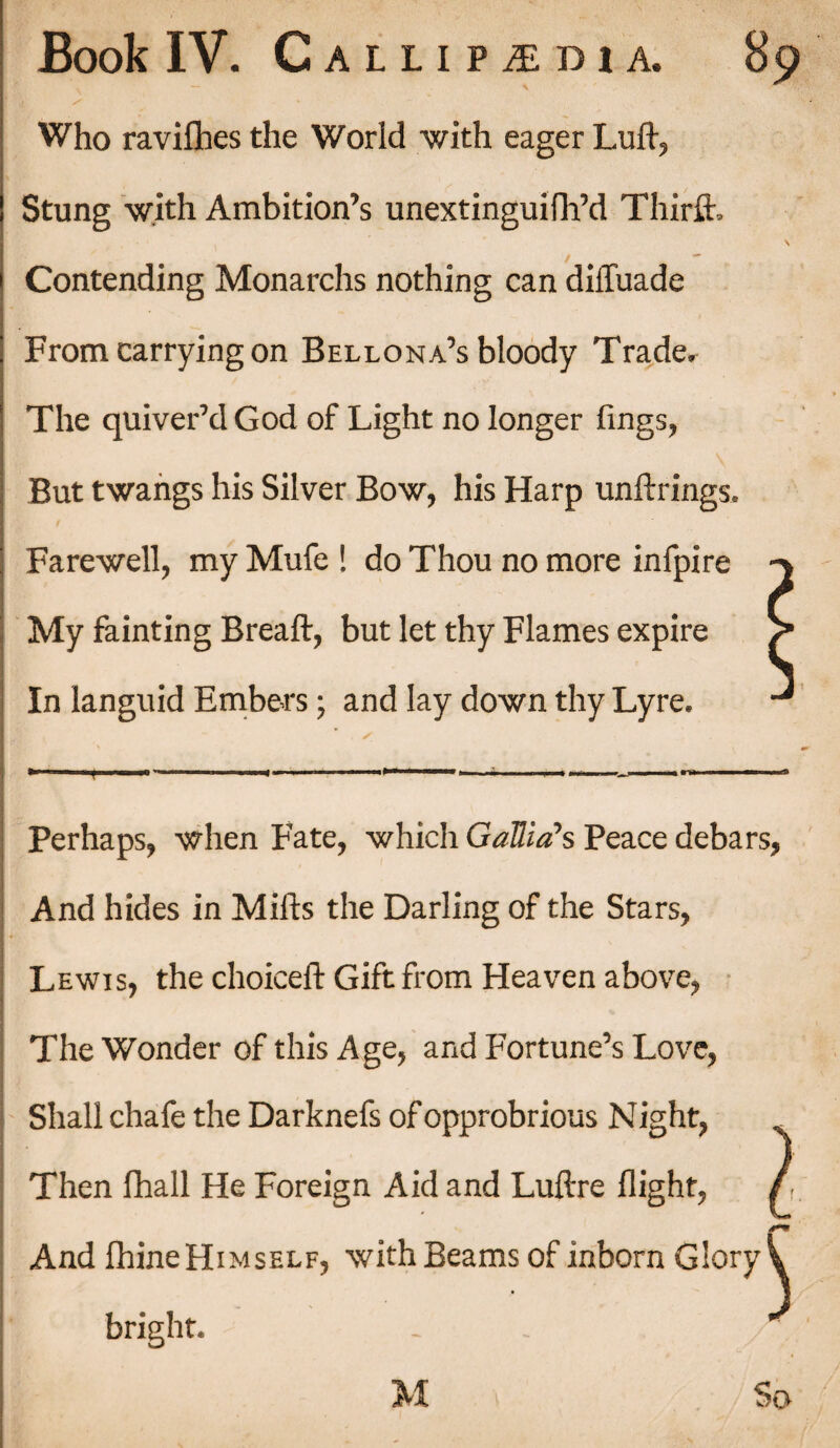 f S ' - Who ravifbes the World with eager Lull, Stung with Ambition’s unextinguifh’d Thirft. \ Contending Monarchs nothing can diffuade From carrying on Bellona’s bloody Trade. The quiver’d God of Light no longer fings, But twangs his Silver Bow, his Harp unftrings. Farewell, my Mufe ! do Thou no more infpire -> My fainting Breaft, but let thy Flames expire In languid Embers; and lay down thy Lyre. Perhaps, when Fate, which Gallia's Peace debars, And hides in Mills the Darling of the Stars, Lewis, the choicell Gift from Heaven above, The Wonder of this Age, and Fortune’s Love, Shall chafe the Darknefs of opprobrious N ight, , Then fhall He Foreign Aid and Lullre flight, / And fliine Himself, with Beams of inborn Glory \ bright. - . /*.