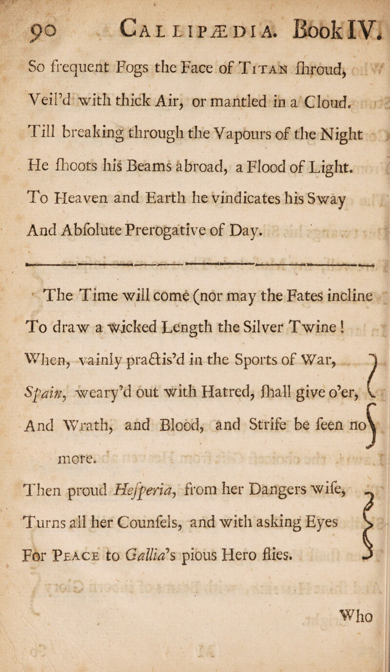So frequent Fogs the Face of Titan fhroud, Veil’d with thick Air, or mantled in a Cloud. Till breaking through the Vapours of the Night He fhoots his Beams abroad, a Flood of Light. To Heaven and Earth he vindicates his Sway And Abfolute Prerogative of Day. The Time will come (nor may the Fates incline To draw a wicked Length the Silver Twine! When, vainly practis’d in the Sports of War, Spain, weary’d out with Hatred, fhall give o’er, And Wrath, and Blood, and Strife be feen no more. Then proud Hejferia, from her Dangers wife, Turns all her Counfels, and with asking Eyes For Peace to Gallia’s pious Hero flies.