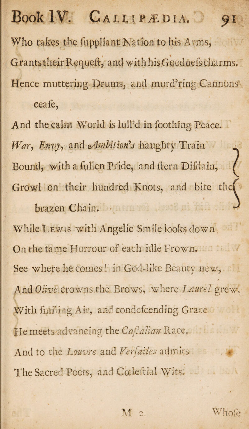 Who takes the fuppliant Nation to his Arms, ' * Grants their Requeft, and with his Goodnefs charms. | Hence muttering Drums, and murdTing Cannons eeafe, And the calm World is lull’d in Toothing Peace. ! War, Envy, and e,4mlitiotfs liaughty Train I Bound, with a Cullen Pride, and item Difdain, ( I Growl on their hundred Knots, and bite ther ! brazen Chain. • ^ I <f JJ • v I | While Lewis with Angelic Smile.looks down On the tame Plorrour of each idle Frown. 1 See where he comes! in God-like Beauty new, i And Olive crowns the Brows, where Laurel grew. ] With fmfling Air, and condescending Grace j He meets advancing the Caflalian Race. I And to the Louvre and Verfades admits * The Sacred Poets, and Coeleftial Wits.