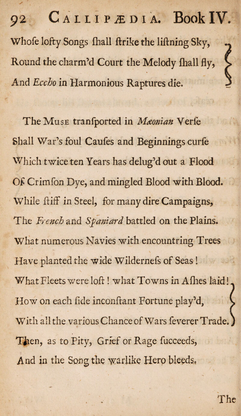 Whofe lofty Songs fhall ftrike the liftning Sky, Round the charm’d Court the Melody {hall fly, s And Eccho in Harmonious Raptures die. 3 V The Muse tranfported in Maonian Verfe Shall War’s foul Caufes and Beginnings curfe Which twice ten Years has delug’d out a Flood Of Crimfon Dye, and mingled Blood with Blood. While ftiff in Steel, for many dire Campaigns, The French and Spaniard battled on the Plains. What numerous Navies with encountring Trees Have planted the wide Wildernefs of Seas ! V What Fleets were loft ! what Towns in Allies laid!. How on each fide inconftant Fortune play’d, * With all the variousChance of Wars feverer Trade. ♦ \ Tiien, as to Pity, Grief or Rage fucceeds, A nd in the Song the warlike Hero bleeds. The