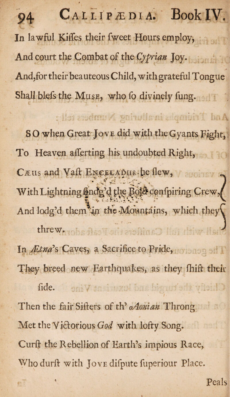 In lawful Kiflfes their fweet Hours employ, And court the Combat of the Cyprian Joy. And,for their beauteous Child, with grateful Tongue Shall blefs the Muse, who fo divinely fung. 1 S O when Great Jove did with the Gyants Fight, To Heaven afferting his undoubted Right, CiEus and Vaft F^cmadus • he flew, And lodg’d them^in the -Mountains, which threw. In Mind’s Caves, a Sacrifice to Pride, They breed new Earthquakes, as they fhift their fide. Then the fair Sifters of th’ eAonian Throng * ^ Met the Victorious God with lofty Song. Curft the Rebellion of Earth’s impious Race, Whodurft with JovEdifputefuperiour Place. Peals