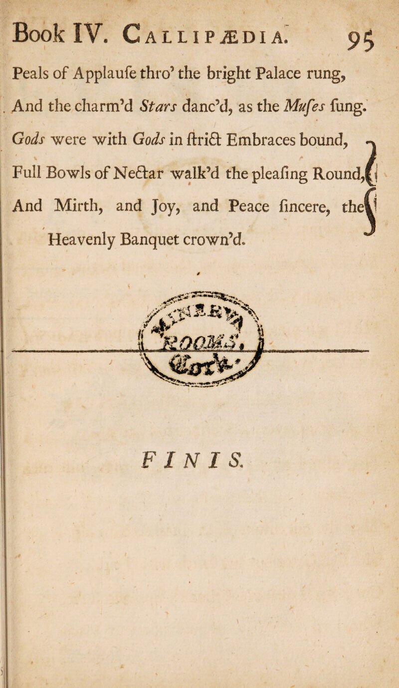 Peals of Applaufe thro’ the bright Palace rung, And the charm’d Stars danc’d, as the Mufes fung. Gods were with Gods in ftri£t Embraces bound, \ * * .. . Full Bowls of Neftar walk’d the pleafing Round,j And Mirth, and Joy, and Peace fincere, the! t Heavenly Banquet crown’d.