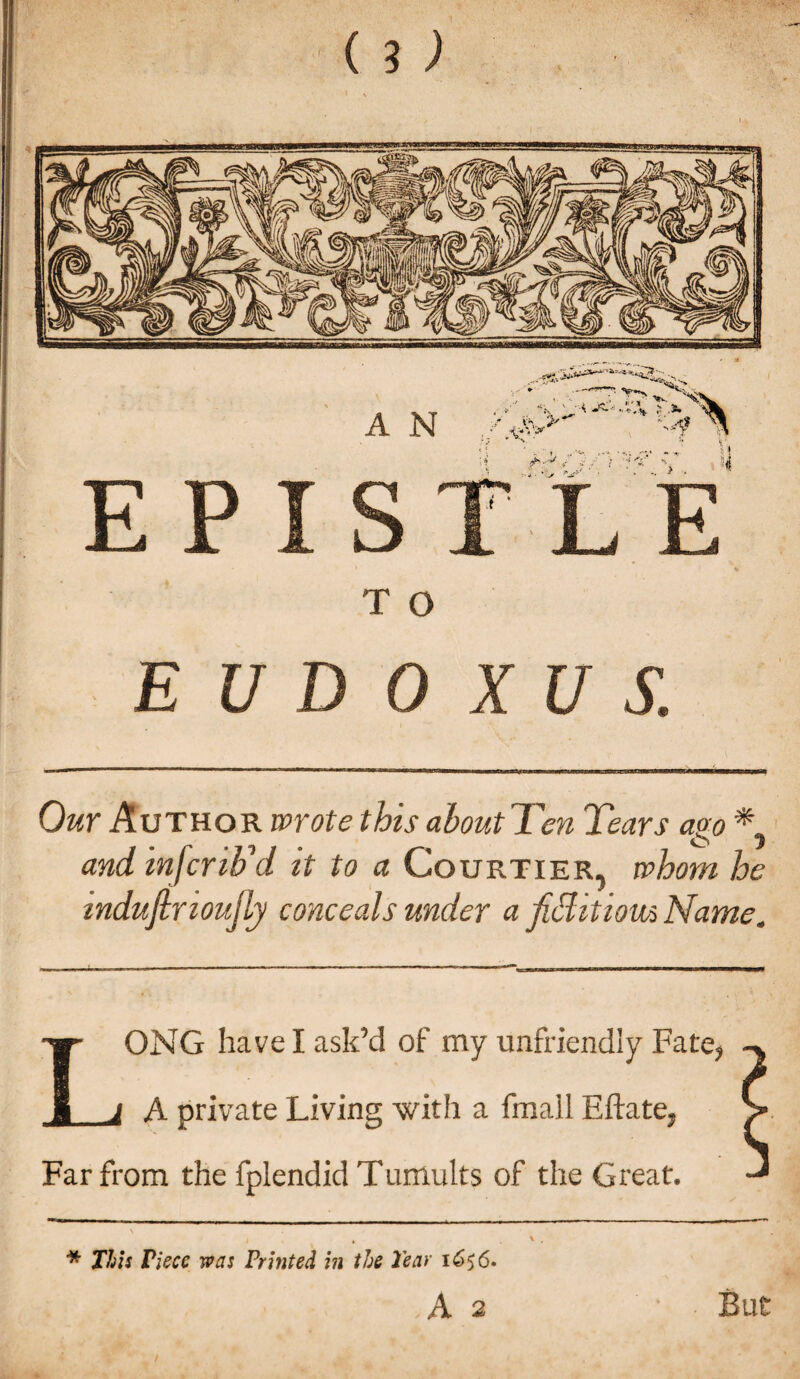 E P I S T O E U D 0 XUS Our Author wrote this about Ten Tears ago * o and inferio d it to a Courtier, whom he mduftnoujly conceals under a fitiitiom Name. LONG have I ask’d of my unfriendly Fate, A private Living with a fmall Eftate, > Far from the fplendid Tumults of the Great. * This Piece was Printed in the Tear 1656. A 2 But