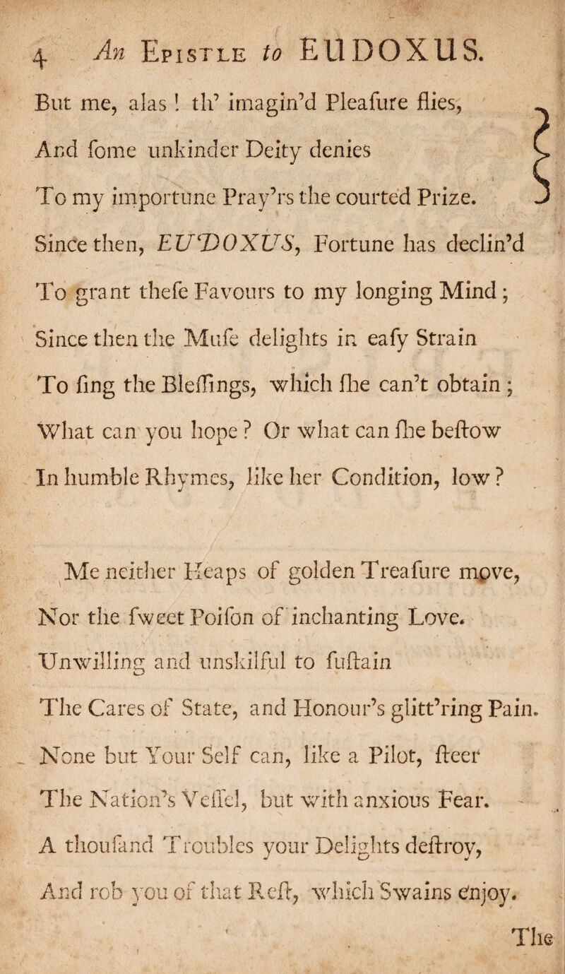 But me, alas! th’ imagin’d Pleafure flies, And fome unbinder Deity denies ' To my importune Pray’rs the courted Prize. Since then, EUDOXUS, Fortune has declin’d To grant thefe Favours to my longing Mind; Since then the Mufe delights in eafy Strain To fing the Bleflings, -which Hie can’t obtain ; What can you hope ? Or what can Hie beftow In humble Rhymes, like her Condition, lowr ? Me neither Heaps of golden Treafure mpve, Nor the fweetPoifon of Enchanting Love. Unwilling and unskilful to fuftain The Cares of State, and Honour’s glitt’ring Pain. None but Your Self can, like a Pilot, fleer The Nation’s Vdiel, but with anxious Fear. A thoufand Troubles your Delights deftroy, The