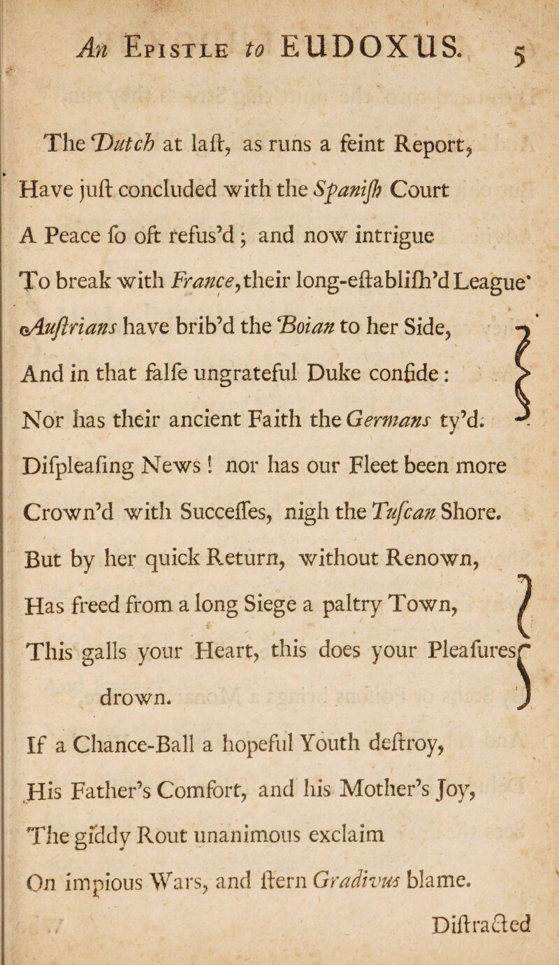 1 An Epistle to EUDOXUS. 5 The 'Dutch at la it, as runs a feint Report, • % Have juft concluded with the Spanijh Court A Peace fo oft refus’d; and now intrigue To break with France,their long-eftablifh’d League* oAuftrians have brib’d the Tioian to her Side^ l X And in that falle ungrateful Duke confide: Nor has their ancient Faith the Germans ty’d; Difpleafing News! nor has our Fleet been more Crown’d with Succeffes^ nigh the Tufcan Shore. ' , j But by her quick Return, without Renown, Has freed from a long Siege a paltry Town, 7 This galls your Heart, this does your Pleafuresr* drown. J If a Chance-Ball a hopeful Youth deftroy, His Father’s Comfort, and his Mother’s Joy, The giddy Rout unanimous exclaim On impious Wars, and ftern Gradivus blame. DiftraQed